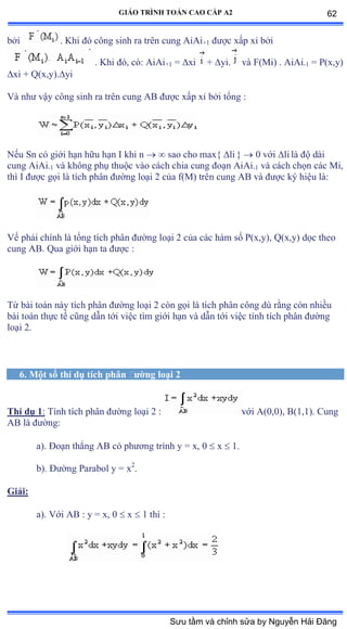 GIÁO TRÌNH TOÁN CAO CẤP A2
bởi . Khi ðó công sinh ra trên cung ồiồi+1 ðýợc xấp xỉ bởi
. Khi ðóờ cóầ ồiồi+1 = xi + yi. và ≠ậ∞iấ ề ồiồi-1 = P(x,y)
xi + Q(x,y).yi
Và nhý vậy công sinh ra trên cung ồử ðýợc xấp xỉ bởi tổng ầ
Nếu Sn có giới hạn hữu hạn ỗ khi n   sao cho max{ li }  0 với li là ðộ dài
cung AiAi-1 và không phụ thuộc vào cách chia cung ðoạn ồiồi-1 và cách chọn các ∞iờ
thì ỗ ðýợc gọi là tích phân ðýờng loại ị của fậ∞ấ trên cung ồử và ðýợc ký hiệu làầ
Vế phải chính là tổng tích phân ðýờng loại ị của các hàm số ỳậxờyấờ ẵậxờyấ dọc theo
cung AB. Qua giới hạn ta ðýợc ầ
Từ bài toán này tích phân ðýờng loại ị còn gọi là tích phân công dù rằng còn nhiều
bài toán thực tế cũng dẫn tới việc tìm giới hạn và dẫn tới việc tính tích phân ðýờng
loại ịề
6. Một số thí dụ tích phân ðýờng loại 2
Thí dụ 1: Tính tích phân ðýờng loại ị ầ với ồậếờếấờ ửậữờữấề ũung
AB là ðýờngầ
a). Ðoạn thẳng ồử có phýõng trình y ụ xờ ế  x  1.
b). Ðýờng ỳarabol y ụ x2
.
Giải:
a). Với ồử ầ y ụ xờ ế  x  1 thì ầ
62
Sưu tầm và chỉnh sửa by Nguyễn Hải Đăng
 