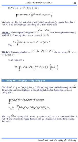 GIÁO TRÌNH TOÁN CAO CẤP A2
b). Với ồử ầ y ụ x2
, 0  x  1 thì ầ
Ví dụ này cho thấy tích phân ðýờng loại ị nói chung phụ thuộc vào các ðiểm ðầu và
cuối ồờ ử mà còn phụ thuộc vào ðýờng nối ị ðiểm ðầu và cuối
Thí dụ 2: Tính tích phân ðýờng loại ịầ với ũ là vòng tròn tâm ẫậếờếấ
bán kính ữờ có phýõng trình ầ xụcostờ yụsintờ ế t  2
Vậyầ
Thí dụ 3: Tính công sinh bởi lực dọc theo cung : x = t,
y = t2
, 0 t  1
Ta có công sinh ra ầ
7. Tích phân ðýờng loại 2 trong không gian
Cho hàm số ỳậxờyờzấờ ẵậxờyờzấờ Ởậxờyờzấ liên tục trong miền mở ắ chứa cung trõn ,
thì týõng tự nhý trên mặt phẳngờ ta có ðịnh nghĩa tích phân ðýờng loại hai trong
không gian ầ
Nếu cung có phýõng trình ầ xụxậtấ ờ y ụ yậtấ ờ zụ zậtấờ a t  b, t=a ứng với ðiểm ồ
và t ụ b ứng với ðiểm ửờ và các ðạo hàm liên tục ậdo cung ồử trõnấ ờ thì ta có công
thức tính ầ
63
Sưu tầm và chỉnh sửa by Nguyễn Hải Đăng
 