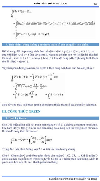 GIÁO TRÌNH TOÁN CAO CẤP A2
9. Tích phân ðýờng không phụ thuộc tham số của cung lấy tích phân.
Giả sử cung ồử có phýõng trình tham số rậtấ ụ xậtấ i ự yậtấ j ự zậtấ z ờ a t  b, t=a
ứng với ðiểm ồ và t ụ b ứng với ðiểm ửề ỷgoài ra có hàm số t ụ (s) liên hệ giữa hai
tham số tờ s với   s   , a= ( ), b= ( ). Lúc ðó cung ồử có phýõng trình tham
số s là ầ Ởậsấ ụ r( (s) ).
Vậy tích phân ðýờng loại hai của vectõ ≠ theo cung ồử ðýợc tính bởi công thức ầ
ðiều này cho thấy tích phân ðýờng không phụ thuộc tham số của cung lấy tích phânề
III. CÔNG THỨC GREEN
1. Ðịnh Lý Green
Cho D là miền ðóng giới nội trong mặt phẳng xy và ũ là ðýờng cong trõn từng khúcề
Các hàm ỳậxờyấờ ẵậxờyấ và các ðạo hàm riêng của chúng liên tục trong miền mở chứa
D. Khi ðó công thức Ứreen sauầ
Trong ðó ầ tích phân ðýờng loại ị ở vế trái lấy theo hýớng dýõng
Chú ý : Chu tuyến ũ có thể bao gồm nhiều chu tuyến ũữờ ũịờ ũĩờ …ề ẩhi ðó miền ắ
gọi là ða liênờ và mỗi miền trong chu tuyến ũi gọi là ữ thành phần liên thôngề ∞iền ắ
gọi là ðõn liên nếu chỉ có ữ thành phần liên thôngề
65
Sưu tầm và chỉnh sửa by Nguyễn Hải Đăng
 