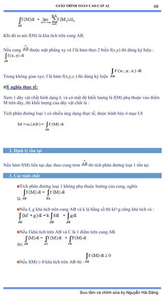GIÁO TRÌNH TOÁN CAO CẤP A2
Khi ðó ta nói fậ∞ấ là khả tích trên cung ồửề
Nếu cung thuộc mặt phẳng xy và f là hàm theo ị biến fậxờyấ thì dùng ký hiệu ầ
Trong không gian xyzờ f là hàm fậxờyờz ấ thì dùng ký hiệu
Ý nghĩa thực tế:
Xem 1 dây vật chất hình dạng ỡ và có mật ðộ khối lýợng là fậ∞ấ phụ thuộc vào ðiểm
M trên dâyờ thì khối lýợng của dây vật chất là ầ
Tích phân ðýờng loại ữ có nhiều ứng dụng thực tếờ ðýợc trình bày ở mục ỗề≤
2. Ðịnh lý tồn tại
Nếu hàm fậ∞ấ liên tục dọc theo cung trõn thì tích phân ðýờng loại ữ tồn tạiề
3. Các tính chất
Tích phân ðýờng loại ữ không phụ thuộc hýớng của cungờ nghĩa
làầ
Nếu fờ g khả tích trên cung ồử và k là hằng số thì kfựg cũng khả tích và ầ
Nếu f khả tích trên ồử và ũ là ữ ðiểm trên cung ồử
thìầ
Nếu fậ∞ấ  0 khả tích trên ồử thì ầ
49
Sưu tầm và chỉnh sửa by Nguyễn Hải Đăng
 