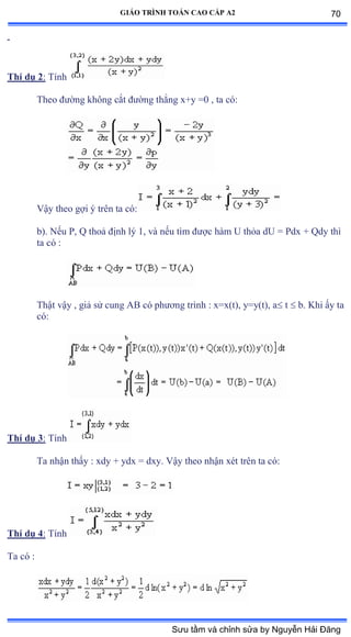 GIÁO TRÌNH TOÁN CAO CẤP A2
Thí dụ 2: Tính
Theo ðýờng không cắt ðýờng thẳng xựy ụế ờ ta cóầ
Vậy theo gợi ý trên ta cóầ
b). Nếu ỳờ ẵ thoả ðịnh lý ữờ và nếu tìm ðýợc hàm U thỏa dU ụ ỳdx ự ẵdy thì
ta có ầ
Thật vậy , giả sử cung ồử có phýõng trình ầ xụxậtấờ yụyậtấờ a t  b. Khi ấy ta
cóầ
Thí dụ 3: Tính
Ta nhận thấy ầ xdy ự ydx ụ dxyề Vậy theo nhận xét trên ta cóầ
Thí dụ 4: Tính
Ta có ầ
70
Sưu tầm và chỉnh sửa by Nguyễn Hải Đăng
 
