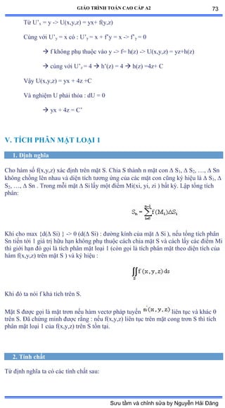 GIÁO TRÌNH TOÁN CAO CẤP A2
Từ U’x = y -> U(x,y,z) = yx+ f(y,z)
Cùng với U’y = x có ầ U’y = x + f’y ụ x -> f’y = 0
 f không phụ thuộc vào y -> f= h(z) -> U(x,y,z) = yz+h(z)
 cùng với U’z = 4  h’ậzấ ụ ở  h(z) =4z+ C
Vậy Uậxờyờzấ ụ yx ự ởz ựũ
Và nghiệm U phải thỏa ầ dU ụ ế
 yx + 4z = C’
V. TÍCH PHÂN MẶT LOẠI 1
1. Ðịnh nghĩa
Cho hàm số fậxờyờzấ xác ðịnh trên mặt Sề ũhia S thành n mặt con  S1,  S2, …ờ  Sn
không chồng lên nhau và diện tích týõng ứng của các mặt con cũng ký hiệu là  S1, 
S2, …ờ  Sn . Trong mỗi mặt  Si lấy một ðiểm ∞iậxiờ yiờ zi ấ bất kỳề ỡập tổng tích
phânầ
Khi cho max {d( Si) } -> 0 (d( Si) : ðýờng kính của mặt  Si ), nếu tổng tích phân
Sn tiến tới ữ giá trị hữu hạn không phụ thuộc cách chia mặt S và cách lấy các ðiểm ∞i
thì giới hạn ðó gọi là tích phân mặt loại ữ ậcòn gọi là tích phân mặt theo diện tích của
hàm fậxờyờzấ trên mặt S ấ và ký hiệu ầ
Khi ðó ta nói f khả tích trên Sề
Mặt S ðýợc gọi là mặt trõn nếu hàm vectõ pháp tuyến liên tục và khác ế
trên Sề Ðã chứng minh ðýợc rằng ầ nếu fậxờyờzấ liên tục trên mặt cong trõn S thì tích
phân mặt loại ữ của fậxờyờzấ trên S tồn tạiề
2. Tính chất
Từ ðịnh nghĩa ta có các tính chất sauầ
73
Sưu tầm và chỉnh sửa by Nguyễn Hải Đăng
 