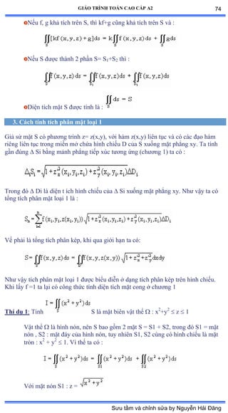 GIÁO TRÌNH TOÁN CAO CẤP A2
Nếu fờ g khả tích trên Sờ thì kfựg cũng khả tích trên S và ầ
Nếu S ðýợc thành ị phần Sụ S1+S2 thì ầ
Diện tích mặt S ðýợc tính là :
3. Cách tính tích phân mặt loại 1
Giả sử mặt S có phýõng trình zụ zậxờyấờ với hàm zậxờyấ liên tục và có các ðạo hàm
riêng liên tục trong miền mở chứa hình chiếu ắ của S xuống mặt phẳng xyề Ta tính
gần ðúng  Si bằng mảnh phẳng tiếp xúc týõng ứng ậchýõng ữấ ta có ầ
Trong ðó  Di là diện t ích hình chiếu của  Si xuống mặt phẳng xyề ỷhý vậy ta có
tổng tích phân mặt loại ữ là ầ
Vế phải là tổng tích phân képờ khi qua giới hạn ta cóầ
Nhý vậy tích phân mặt loại ữ ðýợc biểu diễn ở dạng tích phân kép trên hình chiếuề
Khi lấy f ụữ ta lại có công thức tính diện tích mặt cong ở chýõng ữ
Thí dụ 1: Tính S là mặt biên vật thể  : x2
+y2
 z  1
Vật thể  là hình nónờ nên S bao gồm ị mặt S ụ Sữ ự Sịờ trong ðó Sữ ụ mặt
nón ờ Sị ầ mặt ðáy của hình nónờ tuy nhiên Sữờ Sị cùng có hình chiếu là mặt
tròn ầ x2
+ y2
 1. Vì thế ta có ầ
Với mặt nón Sữ ầ z ụ
74
Sưu tầm và chỉnh sửa by Nguyễn Hải Đăng
 