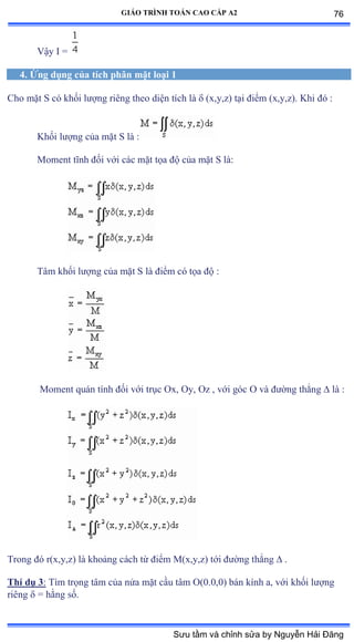 GIÁO TRÌNH TOÁN CAO CẤP A2
Vậy ỗ ụ
4. Ứng dụng của tích phân mặt loại 1
Cho mặt S có khối lýợng riêng theo diện tích là  (x,y,z) tại ðiểm ậxờyờzấề ẩhi ðó ầ
Khối lýợng của mặt S là ầ
Moment tĩnh ðối với các mặt tọa ðộ của mặt S làầ
Tâm khối lýợng của mặt S là ðiểm có tọa ðộ ầ
Moment quán tính ðối với trục ẫxờ ẫyờ ẫz ờ với góc ẫ và ðýờng thẳng  là ầ
Trong ðó rậxờyờzấ là khoảng cách từ ðiểm ∞ậxờyờzấ tới ðýờng thẳng  .
Thí dụ 3: Tìm trọng tâm của nửa mặt cầu tâm ẫậếềếờếấ bán kính aờ với khối lýợng
riêng  = hằng sốề
76
Sưu tầm và chỉnh sửa by Nguyễn Hải Đăng
 