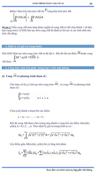 GIÁO TRÌNH TOÁN CAO CẤP A2
Nếu f khả tích trên trên ồử thì cũng khả tích trên ồử
vàầ
Lýu ý: Nếu cung ồử trõn từng khúc ậnghĩa là cung ồử có thể chia thành ữ số hữu
hạn cung trõnấ và fậ∞ấ liên tục trên cung ồử thì ðịnh lý tồn tại và các tính chất nêu
trên vẫn ðúngề
4. Ðịnh lý (về giá trị trung bình)
Nếu fậ∞ấ liêân tục trên cung trõn ồử có ðộ dài ỡề ẩhi ðó tồn tại ðiểm thuộc cung
AB thỏa ầ
5. Công thức tính tích phânðýờng loại 1 trên mặt phẳng
a) Cung có phýõng trình tham số :
Cho hàm số fậxờyấ liên tục trên cung trõn , và cung có phýõng trình
tham số ầ
Chia [a,b] thành n ðoạn bởi các ðiểmầ
a = to < t1< .… ≥ tn ụ b ề
Khi ðó cung ồử ðýợc chia týõng ứng thành n cung bởi các ðiểm ồkậxậtkấờ
y(tk)), k= 0,1,2…ềờnề Theo ðịnh lý giá trị trung bình ta có ầ
Lấy ðiểm giữa ∞kậxậtkấờ yậtkấấ thì có tổng tích phânầ
50
Sưu tầm và chỉnh sửa by Nguyễn Hải Đăng
 