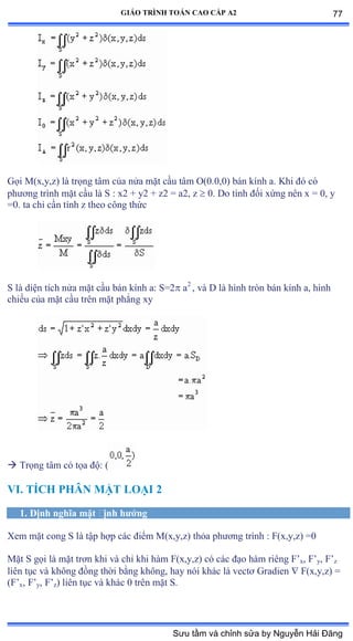 GIÁO TRÌNH TOÁN CAO CẤP A2
Gọi ∞ậxờyờzấ là trọng tâm của nửa mặt cầu tâm ẫậếềếờếấ bán kính aề ẩhi ðó có
phýõng trình mặt cầu là S ầ xị ự yị ự zị ụ aịờ z  0. Do tính ðối xứng nên x ụ ếờ y
=0. ta chỉ cần tính z theo công thức
S là diện tích nửa mặt cầu bán kính aầ Sụị a2
, và ắ là hình tròn bán kính aờ hình
chiếu của mặt cầu trên mặt phẳng xy
 Trọng tâm có tọa ðộầ ậ
VI. TÍCH PHÂN MẶT LOẠI 2
1. Ðịnh nghĩa mặt ðịnh hýớng
Xem mặt cong S là tập hợp các ðiểm ∞ậxờyờzấ thỏa phýõng trình ầ ≠ậxờyờzấ ụế
Mặt S gọi là mặt trõn khi và chỉ khi hàm ≠ậxờyờzấ có các ðạo hàm riêng ≠’x, F’y, F’z
liên tục và không ðồng thời bằng khôngờ hay nói khác là vectõ Ứradien  F(x,y,z) =
(F’x, F’y, F’z) liên tục và khác ế trên mặt Sề
77
Sưu tầm và chỉnh sửa by Nguyễn Hải Đăng
 