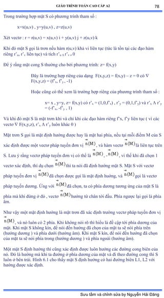 GIÁO TRÌNH TOÁN CAO CẤP A2
Trong trýờng hợp mặt S có phýõng trình tham số ầ
x=x(u,v) , y=y(u,v) , z=z(u,v)
Xét vectõ ầ r ụ rậuờvấ ụ xậuờvấ i ự yậuờvấ j ự zậuờvấ k
Khi ðó mặt S gọi là trõn nếu hàm rậuờvấ khả vi liên tục ậtức là tồn tại các ðạo hàm
riêng r’u, r’v liên tụcấ và tích r’u  r’v  0
Ðể ý rằng mặt cong S thýờng cho bởi phýõng trìnhầ zụ fậxờyấ
Ðây là trýờng hợp riêng của dạng F(x,y,z) = f(x,y) – z = 0 có 
F(x,y,z) = (f’x, f’y , -1)
Hoặc cũng có thể xem là trýờng hợp riêng của phýõng trình tham số ầ
x= x , y=y, z= f(x,y) có r’x = (1,0,f’x) , r’y = (0,1,f’y) và r’x  r’y
= (-f’x, -f’y , 1)
Và khi ðó mặt S là mặt trõn khi và chỉ khi các ðạo hàm riêng f’xờ f’y liên tục ậ vì các
vectõ  F(x,y,z), r’x  r’y luôn khác ế ấ
Mặt trõn S gọi là mặt ðịnh hýớng ðýợc hay là mặt hai phíaờ nếu tại mỗi ðiểm ∞ của S
xác ðịnh ðýợc một vectõ pháp tuyến ðõn vị , và hàm vectõ là liên tục trên
S. Lýu ý rằng vectõ pháp tuyến ðõn vị có thể là , - , vì thế khi ðã chọn ữ
vectõ xác ðịnhờ thí dụ chọn thì ta nói ðã ðịnh hýớng mặt Sề ∞ặt S với vectõ
pháp tuyến ðõn vị ðã chọn ðýợc gọi là mặt ðịnh huớngờ và gọi là vectõ
pháp tuyến dýõngề Ứng với ðã chọnờ ta có phía dýõng týõng ứng của mặt S là
phía mà khi ðứng ở ðó ờ vectõ hýớng từ chân tới ðầuề ỳhía ngýợc lại gọi là phía
âmề
Nhý vậy một mặt ðịnh hýớng là mặt trõn ðã xác ðịnh trýờng vectõ pháp tuyến ðõn vị
, và nó luôn có ị phíaề ẩhi không nói rõ thì hiểu là ðề cập tới phía dýõng của
mặtề ẩhi mặt S không kínờ ðể nói ðến hýớng ðã chọn của mặt ta sẽ nói phía trên
(hýớng dýõng ấ và phía dýới ậhýớng âmấề ẩhi mặt S kínờ ðể nói ðến hýớng ðã chọn
của mặt ta sẽ nói phía trong ậhýớng dýõng ấ và phía ngoài ậhýớng âmấề
Một mặt S ðịnh hýớng thì cũng xác ðịnh ðýợc luôn hýớng các ðýờng cong biên của
nóề Ðó là hýớng mà khi ta ðýớng ở phía dýõng của mặt và ði theo ðýờng cong thì S
luôn ở bên tráiề ổình ẳềữ cho thấy mặt S ðịnh hýớng có hai ðýờng biên ỡữờ ỡị với
hýớng ðýợc xác ðịnhề
78
Sưu tầm và chỉnh sửa by Nguyễn Hải Đăng
 