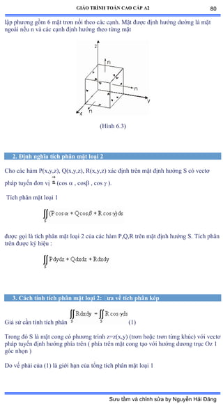 GIÁO TRÌNH TOÁN CAO CẤP A2
lập phýõng gồm ẳ mặt trõn nối theo các cạnhề ∞ặt ðýợc ðịnh hýớng dýớng là mặt
ngoài nếu n và các cạnh ðịnh hýớng theo từng mặt
(Hình ẳềĩấ
2. Ðịnh nghĩa tích phân mặt loại 2
Cho các hàm ỳậxờyờzấờ ẵậxờyờzấờ Ởậxờyờzấ xác ðịnh trên mặt ðịnh hýớng S có vectõ
pháp tuyến ðõn vị (cos  , cos , cos  ).
Tích phân mặt loại ữ
ðýợc gọi là tích phân mặt loại ị của các hàm ỳờẵờỞ trên mặt ðịnh hýớng Sề Tích phân
trên ðýợc ký hiệu ầ
3. Cách tính tích phân mặt loại 2: ðýa về tích phân kép
Giả sử cần tính tích phân (1)
Trong ðó S là mặt cong có phýõng trình zụzậxờyấ ậtrõn hoặc trõn từng khúcấ với vectõ
pháp tuyến ðịnh hýớng phía trên ậ phía trên mặt cong tạo với hýớng dýõng trục ẫz ữ
góc nhọn ấ
Do vế phải của ậữấ là giới hạn của tổng tích phân mặt loại ữ
80
Sưu tầm và chỉnh sửa by Nguyễn Hải Đăng
 