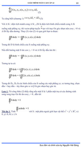 GIÁO TRÌNH TOÁN CAO CẤP A2
(2)
Ta cũng biết ậchýõng ữấ (3)
Với  Si : diện tích mảnh cong  Si ,  Di là diện tích hình chiếu mảnh cong  Si
xuống mặt phẳng xy, thì vectõ pháp tuyến tạo với trục ẫz góc nhọn nên cos i >0 và
 Di lấy dấu dýõngề Thay ậĩấ vào ậịấ và qua giới hạn ta ðýợcầ
Trong ðó ắ là hình chiếu của S xuống mặt phẳng xyề
Nếu ðổi hýớng mặt S tức cos  i < 0 và  Di lấy dấu âm thì ầ
Týõng tự ta cóầ
Trong ðó ắ1, D2 là các hình chiếu của S xuống các mặt phẳng yzờ xz týõng ứngờ chọn
dấu ự hay dấu – tùy theo góc  và  là góc nhọn hay góc tùề
Lýu ý: Từ công thức ậ2) thấy rằng nếu mặt S là ữ phần mặt trụ có các ðýờng sinh
song song trục ẫz thì do cos i = 0 , dẫn tới
Thí dụ 1: Tính với S ầ mặt phía ngoài giới hạn vật thể x2
+ y2
 R2
, x
0, y 0, 0 z  b
81
Sưu tầm và chỉnh sửa by Nguyễn Hải Đăng
 