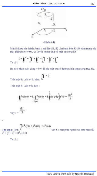GIÁO TRÌNH TOÁN CAO CẤP A2
(Hình ẳềởấ
Mặt S ðýợc hia thành ỏ mặt ầ hai ðáy Sữờ Sị ờ hai mặt bên SĩờSở nằm trong các
mặt phẳng xz ậyụếấ ờ yz ậxụếấ týõng ứng và mặt trụ cong Sỏ
Ta có ầ
Ba tích phân cuối cùng ụ ế vì là các mặt trụ có ðýờng sinh song song trục ẫzề
Trên mặt S1 , do z= 0, nên ầ
Trên mặt S2 , do z=h, nên ầ
Vậy ỗ ụ
Thí dụ 2: Tính với S ầ mặt phía ngoài của nửa mặt cầu
x2
+ y2
+ z2
= R2
, z  0
Ta có ầ
82
Sưu tầm và chỉnh sửa by Nguyễn Hải Đăng
 