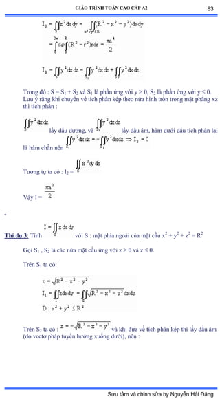 GIÁO TRÌNH TOÁN CAO CẤP A2
Trong ðó ầ S ụ S1 + S2 và S1 là phần ứng với y  0, S2 là phần ứng với y  0.
Lýu ý rằng khi chuyển về tích phân kép theo nửa hình tròn trong mặt phẳng xz
thì tích phân :
lấy dấu dýõngờ và lấy dấu âmờ hàm dýới dấu tích phân lại
là hàm chẵn nên
Týõng tự ta có ầ ỗ2 =
Vậy ỗ ụ
Thí dụ 3: Tính với S ầ mặt phía ngoài của mặt cầu x2
+ y2
+ z2
= R2
Gọi S1 , S2 là các nửa mặt cầu ứng với z  0 và z  0.
Trên S1 ta cóầ
Trên S2 ta có ầ và khi ðýa về tích phân kép thì lấy dấu âm
(do vectõ pháp tuyến hýớng xuống dýớiấờ nên ầ
83
Sưu tầm và chỉnh sửa by Nguyễn Hải Đăng
 