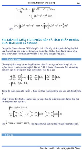 GIÁO TRÌNH TOÁN CAO CẤP A2
Vậyầ
VII. LIÊN HỆ GIỮA TÍCH PHÂN KÉP VÀ TÍCH PHÂN ÐÝỜNG
LOẠI HAI: ÐỊNH LÝ STOKES
Công thức Ứreen cho ta mối liên hệ giữa tích phân kép và tích phân ðýờng loại hai
trên ðýờng biên của miền lấy tích phânề ũông thức Stokes dýới ðây là sự mở rộng
công thức Ứreen cho trýờng hợp miền là mặt cong trong không gianề
1. Ðịnh lý Stokes
Cho mặt ðịnh hýớng S trõn từng khúc với biên là chu tuyến ũ trõn từng khúc và
không tự cắt ậchu tuyến ðõn giảnấề Ứiả sử ỳờ ẵờ Ở là các hàm có các ðạo hàm riêng
cấp một liên tục trong một miền mở chứa Sề ẩhi ðó ta cóầ
Trong ðó hýớng của chu tuyến ũ ðýợc lấy theo hýớng dýõng ứng với mặt ðịnh hýớng
S.
Chú ý: Công thức Stokes thýờng dùng ở dạng liên hệ giữa tích phân ðýờng loại hai
và tích phân mặt loại mộtề
với : vectõ pháp tuyến ðõn vị ứng với giá của mặt cong S
2. Thí dụ
84
Sưu tầm và chỉnh sửa by Nguyễn Hải Đăng
 