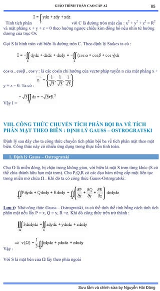 GIÁO TRÌNH TOÁN CAO CẤP A2
Tính tích phân với ũ là ðýờng tròn mặt cầu ầ x2
+ y2
+ z2
= R2
và mặt phẳng x ự y ự z ụ ế theo hýớng ngýợc chiều kim ðồng hồ nếu nhìn từ hýớng
dýõng của trục ẫx
Gọi S là hình tròn với biên là ðýờng tròn ũề Theo ðịnh lý Stokes ta có ầ
cos  , cos , cos  : là các cosin chỉ hýớng của vectõ pháp tuyến n của mặt phẳng x ự
y + z = 0. Ta có ầ
Vậy ỗ ụ
VIII. CÔNG THỨC CHUYỂN TÍCH PHÂN BỘI BA VỀ TÍCH
PHÂN MẶT THEO BIÊN : ÐỊNH LÝ GAUSS – OSTROGRATSKI
Ðịnh lý sau ðây cho ta công thức chuyển tích phân bội ba về tích phân mặt theo mặt
biênề ũông thức này có nhiều ứng dụng trong thực tiễn tính toánề
1. Ðịnh lý Gauss – Ostrogratski
Cho  là miền ðóngờ bị chận trong không gianờ với biên là mặt S trõn từng khúc ậS có
thể chia thành hữu hạn mặt trõnấề ũho ỳờẵờỞ có các ðạo hàm riêng cấp một liên tục
trong miền mở chứa  . Khi ðó ta có công thức Ứauss-Ostrogratski:
Lýu ý: Nhờ công thức Ứauss – Ostrogratski, ta có thể tính thể tính bằng cách tính tích
phân mặt nếu lấy ỳ ụ xờ ẵ ụ yờ Ở ụzề ẩhi ðó công thức trên trở thành ầ
Vậy ầ
Với S là mặt bên của  lấy theo phía ngoài
85
Sưu tầm và chỉnh sửa by Nguyễn Hải Đăng
 