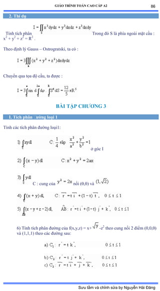 GIÁO TRÌNH TOÁN CAO CẤP A2
2. Thí dụ
Tính tích phân Trong ðó S là phía ngoài mặt cầu ầ
x2
+ y2
+ z2
= R2
.
Theo ðịnh lý Ứauss – Ostrogratski, ta có ầ
Chuyển qua tọa ðộ cầuờ ta ðýợc ầ
BÀI TẬP CHÝÕNG 3
I. Tích phân ðýờng loại 1
Tính các tích phân ðýờng loạiữầ
ở góc ỗ
C : cung của nối ậếờếấ và
6) Tính tích phân ðýờng của fậxờyờzấ ụ xự -z2
theo cung nối ị ðiểm ậếờếờếấ
và ậữờữờữấ theo các ðýờng sauầ
86
Sưu tầm và chỉnh sửa by Nguyễn Hải Đăng
 