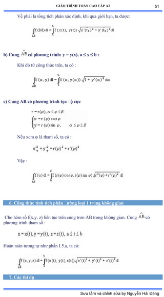 GIÁO TRÌNH TOÁN CAO CẤP A2
Vế phải là tổng tích phân xác ðịnhờ khi qua giới hạnờ ta ðýợcầ
b) Cung có phýõng trình: y = y(x), a  x  b :
Khi ðó từ công thức trênờ ta có ầ
c) Cung AB có phýõng trình tọa ðộ cực
Nếu xem  là tham sốờ ta có ầ
Vậy ầ
6. Công thức tính tích phân ðýờng loại 1 trong không gian
Cho hàm số fậxờyờ zấ liên tục trên cung trõn ồử trong không gianề ũung có
phýõng trình tham số ầ
Hoàn toàn týõng tự nhý phần ỗềỏềaờ ta cóầ
7. Các thí dụ
51
Sưu tầm và chỉnh sửa by Nguyễn Hải Đăng
 