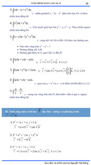 GIÁO TRÌNH TOÁN CAO CẤP A2
 – phần parabol y ụ ịx – x2
nằm trên trục ẫx và theo
chiều kim ðồng hồ
 : Chu tuyến giới hạn bởi y2
= x, x2
= y, Theo chiều ngýợc
chiều kim ðồng hồ
 : cung nối ồậữờếấ và ửậ-1,0) theo các ðýờng sauầ
 Nửa trên vòng tròn x2
+ y2
= 1
 Ðýờng thẳng nối ồờử
 Ðýờng gấp khúc từ ồờ qua ũậếờ-1) ðến ử
 : giao của y ụ x2
và z ụ x từ ðiểm ậếờếờếấ ðến ậữờữờữấ
 – cung của vòng tròn tâm ẫờ bán kính r nằm ở góc ỗờ ngýợc
chiều kim ðồng hồề
III. Tính công sinh ra bởi lực dọc theo ðýờng  có phýõng trình
88
Sưu tầm và chỉnh sửa by Nguyễn Hải Đăng
 