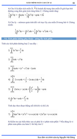 GIÁO TRÌNH TOÁN CAO CẤP A2
4) Cho S là diện tích miền ắờ là hoành ðộ trọng tâm miền ắ giới hạn bởi
ðýờng cong ðõn giản trõn từng khúc ũề ũhứng minh rằngầ
5) Cho Iy – mômen quán tính ðối với trục ẫy của miền ắ trong bài ởề ũhứng
minh:
VI. Tích phân không phụ thuộc ðýờng lấy tích phân
Tính các tích phân ðýờng loại ị sau ðây ầ
Tính dọc theo ðoạn thẳng nối ậếờếờếấ và ậếờĩờởấ
8) Kiểm tra các biểu thức sau có phải là vi phân toàn phần ằ ỷếu ðúng là vi
phân toàn phần của hàm U thì hãy tìm U
90
Sưu tầm và chỉnh sửa by Nguyễn Hải Đăng
 