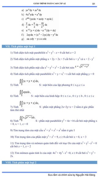 GIÁO TRÌNH TOÁN CAO CẤP A2
VII. Tích phân mặt loại 1
1) Tính diện tích mặt parabôlôit x2
+ y2
– z = 0 cắt bởi z ụ ị
2) Tính diện tích phần mặt phẳng x + 2y + 2z = 5 cắt bởi x ụ y2
và x ụ ị - y2
3) Tính diện tích phần mặt cầu x2
+ y2
+ z2
= 2 cắt bởi nón
4) Tính diện tích phần mặt parabôlôit x2
+ y + x2
= t cắt bởi mặt phẳng y ụ ế
5) Tính S : mặt biên của lập phýõng ế  x,y,z  a
6) Tính S : mặt biên của hình hộpầ ế  x  a , 0  y  b , 0  z  c
7) Tính S : phần mặt phẳng ịxựịyựz ụ ị nằm ở góc phần
tám thứ nhất
8) Tính S : phần mặt parabôlôit y2
+ 4z =16 cắt bởi mặt phẳng x
= 0, x = 1, z = 0
9) Tìm trọng tâm của mặt cầu x2
+ y2
+ z2
= a2
nằm ở góc ỗ
10) Tìm trọng tâm của phần mặt y2
+ z2
= 9, z  0 cắt bởi x ụ ếờ x ụ ĩ
11) Tìm trọng tâm và mômen quán tính ðối với trục ẫz của mặt x2
+ y2
- z2
= 0
cắt bởi z ụ ữờ z ụ ị
12) Tìm mômen quán tính ỗz của mặtầ ởx2
+ 4y2
- z2
=0, z  0 cắt bởi x2
+ y2
=
2x
VIII. Tích phân mặt loại 2
91
Sưu tầm và chỉnh sửa by Nguyễn Hải Đăng
 
