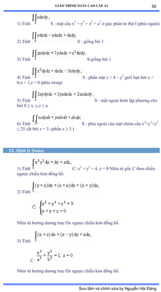 GIÁO TRÌNH TOÁN CAO CẤP A2
1) Tính S : mặt cầu x2
+ y2
+ z2
= a2
ở góc phần tý thứ ỗ ậphía ngoàiấ
2) Tính S : giống bài ữ
3) Tính S:giống bài ữ
4) Tính S : phần mặt z ụ ở – y2
giới hạn bởi x ụ
0,x = 1,z = 0 (phía trongấ
5) Tính S : mặt ngoài hình lập phýõng cho
bởi ế ≤ xờ yờz ≤ aề
6) Tính S : phía ngoài của mặt chỏm cầu x2
+y2
+z2
≤ ịỏ cắt bởi z ụ ĩề ậphần z ≥ ĩ ấ
IX. Ðịnh lý Stokes
1) Tính C: x2
+ y2
= 4, z = 0 Nhìn từ gốc ũ theo chiều
ngýợc chiều kim ðồng hồề
2) Tính
Nhìn từ hýớng dýõng trục ẫx ngýợc chiều kim ðồng hồ
3) Tính
C:
Nhìn từ hýớng dýõng trục ẫz ngýợc chiều kim ðồng hồề
92
Sưu tầm và chỉnh sửa by Nguyễn Hải Đăng
 