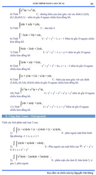 GIÁO TRÌNH TOÁN CAO CẤP A2
4) Tính C : ðýờng biên của tam giác với các ðỉnh ậữờếờếấờ
(0,1,0),(0,0,1) – nhìn từ gốc ế ngýợc chiều kim ðồng hồề
5) Tính C : nhý bài ở
6) Tính C : x2
+ y2
= 1, z = 1 Nhìn từ gốc ẫ ngýợc chiều
kim ðồng hồề
7) Tính C: x2
+ y2
= 1, z = y+1 nhìn từ gốc ẫ ngýợc
chiều kim ðồng hồ
8) Tính x2
+ y2
+ z2
= 6z, z = x – 3 nhìn từ gốc ẫ ngýợc
chiều kim ðồng hồ
9) Tính C : biên của tam giác với các ðỉnh
(2,0,0), (0,3,0), (0,0,6) nhìn từ gốc ẫ ngýợc chiều kim ðồng hồề
10) Tính C: x2
+ y2
+ z2
= a2
,z = y2
nhìn từ gốc ẫ ngýợc
chiều kim ðồng hồề
11) Tính C: x2
+ y2
= 1, z = y2
Nhìn từ gốc ẫ ngýợc
chiều kim ðồng hồề
X. Công thức Gauss – Ostrogratski
Tính các tích phân mặt loại ị sauầ
1) S : phía ngoài mặt biên hình
lập phýõng -1 ≤ xờ yờ z ≤ ữ
2) S : Phía ngoài của mặt biên của : x2
+ y2
≤
4, 0 ≤ z ≤ x2
+ y2
3) S : phần mặt cầu tâm ẫờ bán kính ịờ ở
góc ỗờ phía ngoàiề
93
Sưu tầm và chỉnh sửa by Nguyễn Hải Đăng
 