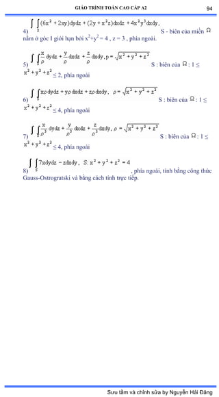 GIÁO TRÌNH TOÁN CAO CẤP A2
4) S - biên của miền
nằm ở góc ỗ giới hạn bởi x2
+y2
= 4 , z = 3 , phía ngoàiề
5) S : biên của : 1 ≤
≤ ịờ phía ngoài
6) S : biên của : 1 ≤
≤ ởờ phía ngoài
7) S : biên của : 1 ≤
≤ ởờ phía ngoài
8) , phía ngoàiờ tính bằng công thức
Gauss-Ostrogratski và bằng cách tính trực tiếpề
94
Sưu tầm và chỉnh sửa by Nguyễn Hải Đăng
 