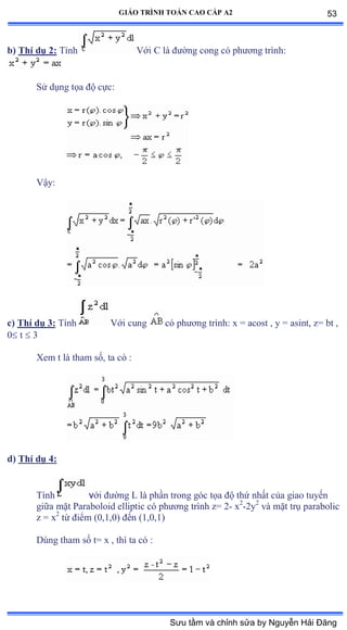 GIÁO TRÌNH TOÁN CAO CẤP A2
b) Thí dụ 2: Tính Với ũ là ðýờng cong có phýõng trìnhầ
Sử dụng tọa ðộ cựcầ
Vậyầ
c) Thí dụ 3: Tính Với cung có phýõng trìnhầ x ụ acost ờ y ụ asintờ zụ bt ờ
0 t  3
Xem t là tham sốờ ta có ầ
d) Thí dụ 4:
Tính với ðýờng ỡ là phần trong góc tọa ðộ thứ nhất của giao tuyến
giữa mặt ỳaraboloid elliptic có phýõng trình zụ ị- x2
-2y2
và mặt trụ parabolic
z = x2
từ ðiểm ậếờữờếấ ðến ậữờếờữấ
Dùng tham số tụ x ờ thì ta có ầ
53
Sưu tầm và chỉnh sửa by Nguyễn Hải Đăng
 