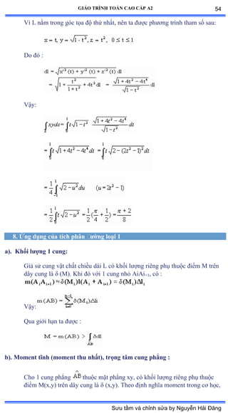 GIÁO TRÌNH TOÁN CAO CẤP A2
Vì ỡ nằm trong góc tọa ðộ thứ nhấtờ nên ta ðýợc phýõng trình tham số sauầ
Do ðó ầ
Vậyầ
8. Ứng dụng của tích phân ðýờng loại 1
a). Khối lýợng 1 cung:
Giả sử cung vật chất chiều dài ỡ có khối lýợng riêng phụ thuộc ðiểm ∞ trên
dây cung là  (M). Khi ðó với ữ cung nhỏ ồiồi+1, có ầ
Vậyầ
Qua giới hạn ta ðýợc ầ
b). Moment tĩnh (moment thu nhất), trọng tâm cung phẳng :
Cho 1 cung phẳng thuộc mặt phẳng xyờ có khối lýợng riêng phụ thuộc
ðiểm ∞ậxờyấ trên dây cung là  (x,y). Theo ðịnh nghĩa moment trong cõ họcờ
54
Sưu tầm và chỉnh sửa by Nguyễn Hải Đăng
 
