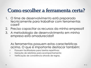 O time de desenvolvimento está preparado tecnicamente para trabalhar com ferramentas case? Preciso capacitar os recursos da minha empresa? A metodologia de desenvolvimento em minha empresa está amadurecida? As ferramentas possuem estas características acima. O que é importante destacar também: Possuem facilitadores para tarefas repetitivas; Geração de relatórios para acompanhamento; Verificação de consistência através de regras. Como escolher a ferramenta certa? 