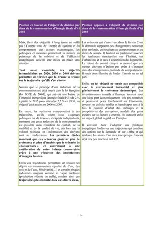 24
Position en faveur de l’objectif de division par
deux de la consommation d’énergie finale d’ici
2050
Position opposée à l’objectif de division par
deux de la consommation d’énergie finale d’ici
2050
Mais, fixer des objectifs à long terme ne suffit
pas ! Compte tenu de l’inertie du système et du
comportement des acteurs économiques, les
politiques et mesures permettant la montée en
puissance de la sobriété et de l’efficacité
énergétiques doivent être mises en place sans
attendre.
Tout aussi essentiels, des objectifs
intermédiaires en 2020, 2030 et 2040 doivent
permettre de vérifier que la France se trouve
sur la trajectoire qu’elle s’est choisie.
Notons que le principe d’une réduction de la
consommation est déjà inscrit dans la loi française
(loi POPE de 2005), qui prévoit une baisse de
l’intensité énergétique (énergie finale/PIB) de 2 %
à partir de 2015 pour atteindre 2,5 % en 2030, un
objectif déjà atteint en 2006 et 2007.
En outre, les scénarios correspondant à ces
trajectoires, qu’ils soient issus d’agences
publiques ou de travaux d’experts indépendants,
montrent que cette réduction de la consommation
est possible sans réduction du confort, de la
mobilité et de la qualité de vie, dès lors que la
volonté politique et l’information des citoyens
sont au rendez-vous. Les premières études
montrent que ces scénarios génèrent plus de
croissance et plus d’emplois que le scénario de
« laisser-faire » et contribuent à une
amélioration de notre balance commerciale
grâce à une réduction des importations
d’énergies fossiles.
Enfin ces trajectoires permettent de réduire les
dégâts environnementaux (qualité de d’air, des
sols et de l’eau, biodiversité…) et certains risques
industriels majeurs comme le risque nucléaire
(production réduite ou nulle), rendant ainsi ces
trajectoires plus robustes face aux divers aléas.
Les scénarios qui s’inscrivent dans le facteur 2 sur
la demande supposent des changements beaucoup
plus profonds, qui touchent au comportement et au
choix de société. Il faudrait en particulier inverser
les tendances structurelles sur l’habitat, sur
l’urbanisme et le taux d’occupation des logements.
Le retour du comité citoyen a montré que ces
mêmes citoyens n’étaient pas prêts à s’engager
dans des changements profonds de comportement.
Il serait donc illusoire de fonder l’avenir sur un tel
pari.
Enfin, un tel objectif ne serait pas compatible
avec le redressement industriel et plus
généralement la croissance économique. Les
investissements massifs à financer seraient pour
une large part économiquement très peu rentables
et pourraient peser lourdement sur l’économie,
creuser les déficits publics et handicaper tout à la
fois le pouvoir d’achat des ménages et la
compétitivité des entreprises, au-delà des gains
espérés sur la facture d’énergie. Ils auraient enfin
un impact global négatif sur l’emploi.
Il convient donc d’adopter une politique
énergétique fondée sur une trajectoire qui combine
des actions sur la demande et sur l’offre et qui
renforce les atouts d’un mix énergétique français
déjà très peu émetteur en CO2.
 