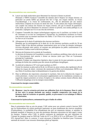 27
Recommandations non consensuelles
16. Lancer une étude multicritères pour déterminer les réacteurs à fermer en priorité.
Demande à l’IRSN d’analyser l’ensemble des données dont il dispose sur chaque réacteur, en
particulier ses points faibles qui peuvent être liés à l’âge, aux risques naturels, au niveau
d’accidentologie, à la vitesse de vieillissement, etc., afin de déterminer par une analyse
multicritères comparée les niveaux de sûreté des sites. À cette analyse des risques intrinsèques,
sera couplée une analyse des facteurs de risques externes, tels que la densité de population.
Cette étude, qui devra déterminer les réacteurs à fermer en priorité, sera rendue publique et, en
particulier, expliquée aux CLI et aux élus des territoires.
17. Comparer l’ensemble des risques technologiques majeurs avec le nucléaire, en évaluer le coût
de l’assurance et en tirer les conséquences Aujourd’hui, les installations nucléaires en France
sont assurées pour un montant maximum très faible. C’est l’État et les citoyens qui couvriront
les frais en cas d’accident.
18. Allongement de la durée d’exploitation des réacteurs nucléaires.
Demande que les prolongations de la durée de vie des réacteurs nucléaires au-delà de 30 ans
fassent l’objet d’une décision politique (autorisation) prise sur la base de données techniques
(révision décennale entre autres), en assurant une participation du public conformément à la
convention d’Aarhus avant la décision politique.
19. Décision de fermeture de la centrale de Fessenheim.
La décision de fermeture de Fessenheim a soulevé de nombreux problèmes dont celui de savoir
si le Gouvernement était autorisé à fermer un réacteur (alors que l’État est l’actionnaire
principal de l’exploitant).
Demande d’intégrer une disposition législative dans le projet de loi pour permettre au pouvoir
politique de fermer des centrales pour des raisons de politiques énergétiques.
20. Au-delà de la réduction à 50 % de la part nucléaire en 2025 :
Fermer les réacteurs au plus tard en fin de vie (40 ans) ou, pour certains, plus rapidement afin de
réduire les risques de sûreté ; réorienter dès maintenant la filière aval (retraitement, MOX) vers
une filière d’excellence dans le démantèlement et la gestion des déchets.
21. Dans la définition des trajectoires concernant le nucléaire, faire de la réduction des risques le
critère prioritaire ; évaluer tout investissement supplémentaire sur les installations existantes au
regard des impacts potentiels en termes d’emplois si les mêmes sommes étaient affectées dans
l’efficacité énergétique et/ou les énergies renouvelables.
Concernant les énergies renouvelables
Recommandation consensuelle
22. Biomasse : tous les scénarios prévoient une utilisation forte de la biomasse. Dans le cadre
de leur suivi, le groupe demande une analyse complète comparative des usages de la
biomasse dans les scénarios en quantité, qualité, en provenance et en technique et filières
de valorisation.
Concernant les hydrocarbures, notamment les gaz et huiles de schiste
Recommandation non consensuelle
Dans la présentation faite au sein du groupe, l’AIE estime pour son scénario central à horizon 2035
que les hydrocarbures de schiste pourraient représenter un quasi doublement des réserves mondiales
d’hydrocarbures. La probabilité d’un effondrement des prix est néanmoins minime, et satisfaire la
demande mondiale et française au cours des prochaines décennies nécessitera de faire appel à toutes
les énergies. Toujours selon l’AIE, le pétrole continuera de représenter une part majoritaire de
l’énergie du transport jusqu’en 2050 (de l’ordre de 85 % en 2030 et 50 % en 2050 pour l’UE, contre
95% aujourd’hui). Dans ce contexte, il serait nécessaire d’identifier les bénéfices pour l’économie
nationale de recourir à une ressource domestique plutôt qu’importée.
 