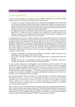 1
Introduction
a. Contexte et missions
Le GT2 a été créé, comme les six autres GT, par le CNDTE conformément à la charte du DNTE
adoptée en janvier. Pour mémoire, cette charte précise notamment que :
le « débat vise à éclairer la Nation française sur les fondamentaux énergétiques et les raisons d’être
de la transition énergétique rendue nécessaire par les engagements européens et internationaux en
matière de réduction des émissions de gaz à effet de serre et par la décision du Gouvernement de
ramener en 2025 de 75 à 50 % la part du nucléaire dans la production d’électricité dans notre pays
ainsi que par le besoin de sécurité de notre approvisionnement » ;
le « débat doit préciser les conditions de cette transition, pour atteindre les objectifs retenus pour
2020, 2025, et, au-delà, pour mettre l’économie et plus globalement la société française sur une
trajectoire cohérente avec les objectifs de 2050, de la façon la plus pertinente écologiquement, la
plus efficace économiquement et la plus juste socialement ».
Les engagements de la France en matière d’énergie et climat sont nombreux et anciens. Ils concernent
la sécurité d’approvisionnement, la préservation de l’environnement, la compétitivité économique ou
la cohésion sociale et ils résultent de traités (par exemple vis-à-vis de l’UE et de l’AIE) ou de textes
législatifs et réglementaires en vigueur. S’y ajoutent également les engagements que le Président de la
République a énoncés en amont du DNTE. On peut également citer les engagements de la France dans
un contexte européen, tels ceux résultant du Pacte de stabilité. Parmi les engagements quantifiés les
plus connus, figurent les objectifs de l’UE pour 2020 qui sont rappelés par le Livre vert de la
Commission européenne du 27 mars 2013 sur « le cadre pour les politiques en matière de climat et
d’énergie à l’horizon 2030 » :
réduction de l’ensemble des émissions de gaz à effet de serre (GES), d’origine énergétique et non
énergétique, de 20 % par rapport à leur niveau de 1990 ;
part de 20 % d’énergie provenant de sources renouvelables dans la consommation finale brute
d’énergie ;
réduction de 20 % de la consommation d’énergie par rapport aux projections antérieures à
l’adoption des objectifs en matière d’énergie et de climat pour 2020.
Les deux premiers objectifs sont contraignants et ont été déclinés par États membres (23 % par
exemple pour la part d’énergies renouvelables pour la France). Le troisième n’est pas contraignant
mais il est complété par plusieurs objectifs sectoriels qui le sont (directive 2012/27 sur l’efficacité
énergétique, directive 2005/32 sur l’éco-conception, etc.). En outre, des projets sont en cours (révision
du cadre pour 2030, fiscalité énergétique…). Il convient de noter que, au stade où nous en sommes, ni
le groupe, ni les scénarios ne prennent en compte la problématique des émissions de GES hors des
frontières à travers les produits importés et exportés.
Pour les horizons 2030 et 2050, la loi POPE du 13 juillet 2005 donne des objectifs (confirmés par la
loi Grenelle 1), tels que : « La lutte contre le changement climatique est une priorité de la politique
énergétique qui vise à diminuer de 3 % par an en moyenne les émissions de gaz à effet de serre de la
France » (article 2) et « Le premier axe de la politique énergétique est de maîtriser la demande
d’énergie afin de porter le rythme annuel de baisse de l’intensité énergétique finale à 2 % dès 2015 et
à 2,5 % d’ici à 2030 » (article 3).
Dans ce contexte, le GT2 s’est efforcé d’éclairer les grandes trajectoires énergétiques possibles pour le
futur et de les caractériser dans la mesure du possible. Une difficulté majeure à laquelle le groupe s’est
trouvé confronté, ainsi que le groupe des experts auquel il a fait appel, est l’absence d’un système de
modélisation du système énergétique français, pérennisé et consensuel, qui aurait permis de produire
plusieurs scénarios cohérents de demande et d’offre énergie pour nourrir l’analyse.
 