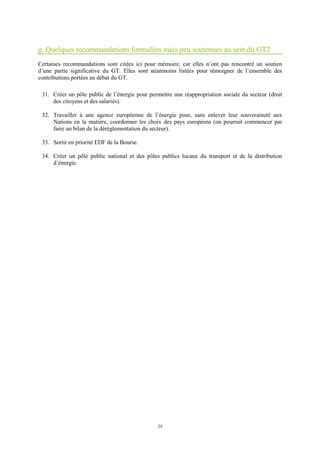 29
g. Quelques recommandations formulées mais peu soutenues au sein du GT2
Certaines recommandations sont citées ici pour mémoire, car elles n’ont pas rencontré un soutien
d’une partie significative du GT. Elles sont néanmoins listées pour témoigner de l’ensemble des
contributions portées au débat du GT.
31. Créer un pôle public de l’énergie pour permettre une réappropriation sociale du secteur (droit
des citoyens et des salariés).
32. Travailler à une agence européenne de l’énergie pour, sans enlever leur souveraineté aux
Nations en la matière, coordonner les choix des pays européens (on pourrait commencer par
faire un bilan de la déréglementation du secteur).
33. Sortir en priorité EDF de la Bourse.
34. Créer un pôle public national et des pôles publics locaux du transport et de la distribution
d’énergie.
 