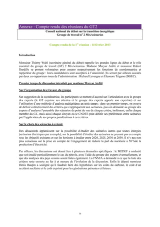 34
Annexe : Compte rendu des réunions du GT2
Conseil national du débat sur la transition énergétique
Groupe de travail no
2 Mix/scénarios
Compte rendu de la 1re
réunion - 14 février 2013
Introduction
Monsieur Thierry Wahl (secrétaire général du débat) rappelle les grandes lignes du débat et le rôle
essentiel du groupe de travail (GT) 2 Mix/scénarios. Madame Maryse Arditi et monsieur Robert
Durdilly se portent volontaires pour assurer respectivement les fonctions de coordonnatrice et
rapporteur du groupe : leurs candidatures sont acceptées à l’unanimité. Ils seront par ailleurs assistés
par deux co-rapporteurs issus de l’administration : Richard Lavergne et Éleonore Trigano (DGEC).
Premier temps de discussion introduit par madame Maryse Arditi
Sur l’organisation des travaux du groupe
Sur suggestion de la coordinatrice, les participants se mettent d’accord sur l’articulation avec le groupe
des experts (le GT exprime ses attentes et le groupe des experts apporte son expertise) et sur
l’utilisation d’une méthode d’analyse multicritères en trois temps : dans un premier temps, on essaye
de définir collectivement des critères qui s’appliqueront aux scénarios, puis on demande au groupe des
experts d’analyser l'ensemble des scénarios du point de vue de chaque critère, isolément; enfin chaque
membre du GT, mais aussi chaque citoyen ou le CNDTE peut définir ses préférences entre scénarios
par l’application de ses propres pondérations à ces critères.
Sur le choix des scénarios à retenir
Des désaccords apparaissent sur la possibilité d’étudier des scénarios autres que toutes énergies
(scénarios électriques par exemple), sur la possibilité d’étudier des scénarios ne prenant pas en compte
tous les objectifs existants et sur les horizons à étudier entre 2020, 2025, 2030 et 2050. Il n’y pas non
plus consensus sur la prise en compte de l’engagement de réduire la part du nucléaire à 50 %de la
production d’électricité.
Par ailleurs, les discussions ont donné lieu à plusieurs demandes spécifiques : le MEDEF a souhaité
que soit étudié particulièrement le cas du pétrole, avec l’aide du groupe des experts éventuellement, et
que des analyses des pays voisins soient faites également. La FNSEA a demandé à ce que la liste des
critères reste ouverte au fur à et mesure de l’évolution de la discussion. Enfin le député monsieur
Denis Baupin a souligné qu’il faudrait faire des hypothèses sur les coûts du carbone, le coût d’un
accident nucléaire et le coût exprimé pour les générations présentes et futures.
 