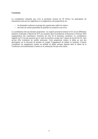 36
Conclusion
La coordinatrice demande que, d’ici la prochaine réunion du 28 février, les participants lui
transmettent ainsi qu’aux rapporteurs et co-rapporteurs, des propositions sur :
− les demandes à adresser au groupe des experts pour cadrer les enjeux ;
− des listes de critères permettant de qualifier les scénarios sous revue.
La coordinatrice fait une dernière proposition : les experts pourraient éclairer le GT sur les différentes
manières d’atteindre l’objectif de 50 % de nucléaire dans la production d’électricité à l’horizon 2025
(augmentation des exportations, fermeture du tiers de la puissance nucléaire). La coordinatrice
rappelle qu’il n’est pas question que le sujet du nucléaire occupe tout l’espace de travail du GT, mais
qu’une telle évaluation lui semble nécessaire. Cette proposition relance le débat au sein des
participants sur la nécessité de prendre en compte l’engagement de réduire le nucléaire. Certains
considérant cet engagement comme un prélude au débat, puisque figurant dans la charte de la
Conférence environnementale, d’autres ne se sentant pas liés par cette charte.
 