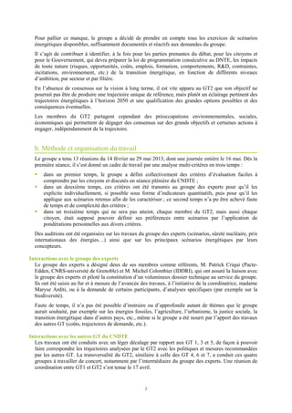 2
Pour pallier ce manque, le groupe a décidé de prendre en compte tous les exercices de scénarios
énergétiques disponibles, suffisamment documentés et réactifs aux demandes du groupe.
Il s’agit de contribuer à identifier, à la fois pour les parties prenantes du débat, pour les citoyens et
pour le Gouvernement, qui devra préparer la loi de programmation consécutive au DNTE, les impacts
de toute nature (risques, opportunités, coûts, emplois, formation, comportements, RD, contraintes,
incitations, environnement, etc.) de la transition énergétique, en fonction de différents niveaux
d’ambition, par secteur et par filière.
En l’absence de consensus sur la vision à long terme, il est vite apparu au GT2 que son objectif ne
pourrait pas être de produire une trajectoire unique de référence, mais plutôt un éclairage pertinent des
trajectoires énergétiques à l’horizon 2050 et une qualification des grandes options possibles et des
conséquences éventuelles.
Les membres du GT2 partagent cependant des préoccupations environnementales, sociales,
économiques qui permettent de dégager des consensus sur des grands objectifs et certaines actions à
engager, indépendamment de la trajectoire.
b. Méthode et organisation du travail
Le groupe a tenu 13 réunions du 14 février au 29 mai 2013, dont une journée entière le 16 mai. Dès la
première séance, il s’est donné un cadre de travail par une analyse multi-critères en trois temps :
dans un premier temps, le groupe a défini collectivement des critères d’évaluation faciles à
comprendre par les citoyens et discutés en séance plénière du CNDTE ;
dans un deuxième temps, ces critères ont été transmis au groupe des experts pour qu’il les
explicite individuellement, si possible sous forme d’indicateurs quantitatifs, puis pour qu’il les
applique aux scénarios retenus afin de les caractériser ; ce second temps n’a pu être achevé faute
de temps et de complexité des critères ;
dans un troisième temps qui ne sera pas atteint, chaque membre du GT2, mais aussi chaque
citoyen, était supposé pouvoir définir ses préférences entre scénarios par l’application de
pondérations personnelles aux divers critères.
Des auditions ont été organisées sur les travaux du groupe des experts (scénarios, sûreté nucléaire, prix
internationaux des énergies…) ainsi que sur les principaux scénarios énergétiques par leurs
concepteurs.
Interactions avec le groupe des experts
Le groupe des experts a désigné deux de ses membres comme référents, M. Patrick Criqui (Pacte-
Edden, CNRS-université de Grenoble) et M. Michel Colombier (IDDRI), qui ont assuré la liaison avec
le groupe des experts et piloté la constitution d’un volumineux dossier technique au service du groupe.
Ils ont été saisis au fur et à mesure de l’avancée des travaux, à l’initiative de la coordinatrice, madame
Maryse Arditi, ou à la demande de certains participants, d’analyses spécifiques (par exemple sur la
biodiversité).
Faute de temps, il n’a pas été possible d’instruire ou d’approfondir autant de thèmes que le groupe
aurait souhaité, par exemple sur les énergies fossiles, l’agriculture, l’urbanisme, la justice sociale, la
transition énergétique dans d’autres pays, etc., même si le groupe a été nourri par l’apport des travaux
des autres GT (coûts, trajectoires de demande, etc.).
Interactions avec les autres GT du CNDTE
Les travaux ont été conduits avec un léger décalage par rapport aux GT 1, 3 et 5, de façon à pouvoir
faire correspondre les trajectoires analysées par le GT2 avec les politiques et mesures recommandées
par les autres GT. La transversalité du GT2, similaire à celle des GT 4, 6 et 7, a conduit ces quatre
groupes à travailler de concert, notamment par l’intermédiaire du groupe des experts. Une réunion de
coordination entre GT1 et GT2 s’est tenue le 17 avril.
 