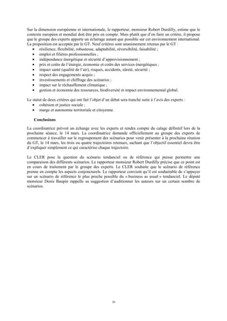 39
Sur la dimension européenne et internationale, le rapporteur, monsieur Robert Durdilly, estime que le
contexte européen et mondial doit être pris en compte. Mais plutôt que d’en faire un critère, il propose
que le groupe des experts apporte un éclairage autant que possible sur cet environnement international.
La proposition est acceptée par le GT. Neuf critères sont unanimement retenus par le GT :
• résilience, flexibilité, robustesse, adaptabilité, réversibilité, faisabilité ;
• emploi et filières professionnelles ;
• indépendance énergétique et sécurité d’approvisionnement ;
• prix et coûts de l’énergie, économie et coûts des services énergétiques ;
• impact santé (qualité de l’air), risques, accidents, sûreté, sécurité ;
• respect des engagements acquis ;
• investissements et chiffrage des scénarios ;
• impact sur le réchauffement climatique ;
• gestion et économie des ressources, biodiversité et impact environnemental global.
Le statut de deux critères qui ont fait l’objet d’un débat sera tranché suite à l’avis des experts :
• cohésion et justice sociale ;
• marge et autonomie territoriale et citoyenne.
Conclusions
La coordinatrice prévoit un échange avec les experts et rendra compte du calage définitif lors de la
prochaine séance, le 14 mars. La coordinatrice demande officiellement au groupe des experts de
commencer à travailler sur le regroupement des scénarios pour venir présenter à la prochaine réunion
du GT, le 14 mars, les trois ou quatre trajectoires retenues, sachant que l’objectif essentiel devra être
d’expliquer simplement ce qui caractérise chaque trajectoire.
Le CLER pose la question du scénario tendanciel ou de référence qui puisse permettre une
comparaison des différents scénarios. Le rapporteur monsieur Robert Durdilly précise que ce point est
en cours de traitement par le groupe des experts. Le CLER souhaite que le scénario de référence
prenne en compte les aspects conjoncturels. Le rapporteur convient qu’il est souhaitable de s’appuyer
sur un scénario de référence le plus proche possible du « business as usual » tendanciel. Le député
monsieur Denis Baupin rappelle sa suggestion d’auditionner les auteurs sur un certain nombre de
scénarios.
 