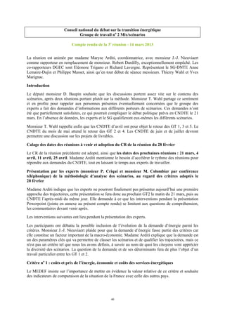 40
Conseil national du débat sur la transition énergétique
Groupe de travail no
2 Mix/scénarios
Compte rendu de la 3e
réunion - 14 mars 2013
La réunion est animée par madame Maryse Arditi, coordonnatrice, avec monsieur J.-J. Nieuviaert
comme rapporteur en remplacement de monsieur. Robert Durdilly, exceptionnellement empêché. Les
co-rapporteurs DGEC sont Eléonore Trigano et Richard Lavergne. Représentent le SG-DNTE Anne
Lemaire-Dujin et Philippe Masset, ainsi qu’en tout début de séance messieurs. Thierry Wahl et Yves
Marignac.
Introduction
Le député monsieur D. Baupin souhaite que les discussions portent assez vite sur le contenu des
scénarios, après deux réunions portant plutôt sur la méthode. Monsieur T. Wahl partage ce sentiment
et en profite pour rappeler aux personnes présentes éventuellement concernées que le groupe des
experts a fait des demandes d’informations aux différents porteurs de scénarios. Ces demandes n’ont
été que partiellement satisfaites, ce qui pourrait compliquer le débat politique prévu en CNDTE le 21
mars. En l’absence de données, les experts et le SG qualifieront eux-mêmes les différents scénarios.
Monsieur T. Wahl rappelle enfin que les CNDTE d’avril ont pour objet le retour des GT 1, 3 et 5. Le
CNDTE du mois de mai attend le retour des GT 2 et 4. Les CNDTE de juin et de juillet devront
permettre une discussion sur les projets de livrables.
Calage des dates des réunions à venir et adoption du CR de la réunion du 28 février
Le CR de la réunion précédente est adopté, ainsi que les dates des prochaines réunions : 21 mars, 4
avril, 11 avril, 25 avril. Madame Arditi mentionne le besoin d’accélérer le rythme des réunions pour
répondre aux demandes du CNDTE, tout en laissant le temps aux experts de travailler.
Présentation par les experts (monsieur P. Criqui et monsieur M. Colombier par conférence
téléphonique) de la méthodologie d’analyse des scénarios, au regard des critères adoptés le
28 février
Madame Arditi indique que les experts ne pourront finalement pas présenter aujourd’hui une première
approche des trajectoires, cette présentation se fera donc au prochain GT2 le matin du 21 mars, puis au
CNDTE l’après-midi du même jour. Elle demande à ce que les interventions pendant la présentation
Powerpoint (jointe en annexe au présent compte rendu) se limitent aux questions de compréhension,
les commentaires devant venir après.
Les interventions suivantes ont lieu pendant la présentation des experts.
Les participants ont débattu la possible inclusion de l’évolution de la demande d’énergie parmi les
critères. Monsieur J.-J. Nieuviaert plaide pour que la demande d’énergie fasse partie des critères car
elle constitue un facteur important de la macro-économie. Madame Arditi explique que la demande est
un des paramètres clés qui va permettre de classer les scénarios et de qualifier les trajectoires, mais ce
n'est pas un critère tel que nous les avons définis, à savoir au nom de quoi les citoyens vont apprécier
la diversité des scénarios. La question de la demande et de ses déterminants fera de plus l’objet d’un
travail particulier entre les GT 1 et 2.
Critère no
1 : coûts et prix de l’énergie, économie et coûts des services énergétiques
Le MEDEF insiste sur l’importance de mettre en évidence la valeur relative de ce critère et souhaite
des indicateurs de comparaison de la situation de la France avec celle des autres pays.
 