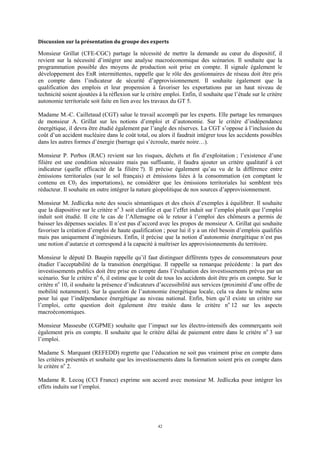42
Discussion sur la présentation du groupe des experts
Monsieur Grillat (CFE-CGC) partage la nécessité de mettre la demande au cœur du dispositif, il
revient sur la nécessité d’intégrer une analyse macroéconomique des scénarios. Il souhaite que la
programmation possible des moyens de production soit prise en compte. Il signale également le
développement des EnR intermittentes, rappelle que le rôle des gestionnaires de réseau doit être pris
en compte dans l’indicateur de sécurité d’approvisionnement. Il souhaite également que la
qualification des emplois et leur propension à favoriser les exportations par un haut niveau de
technicité soient ajoutées à la réflexion sur le critère emploi. Enfin, il souhaite que l’étude sur le critère
autonomie territoriale soit faite en lien avec les travaux du GT 5.
Madame M.-C. Cailletaud (CGT) salue le travail accompli par les experts. Elle partage les remarques
de monsieur A. Grillat sur les notions d’emploi et d’autonomie. Sur le critère d’indépendance
énergétique, il devra être étudié également par l’angle des réserves. La CGT s’oppose à l’inclusion du
coût d’un accident nucléaire dans le coût total, ou alors il faudrait intégrer tous les accidents possibles
dans les autres formes d’énergie (barrage qui s’écroule, marée noire…).
Monsieur P. Perbos (RAC) revient sur les risques, déchets et fin d’exploitation ; l’existence d’une
filière est une condition nécessaire mais pas suffisante, il faudra ajouter un critère qualitatif à cet
indicateur (quelle efficacité de la filière ?). Il précise également qu’au vu de la différence entre
émissions territoriales (sur le sol français) et émissions liées à la consommation (en comptant le
contenu en C02 des importations), ne considérer que les émissions territoriales lui semblent très
réducteur. Il souhaite en outre intégrer la nature géopolitique de nos sources d’approvisionnement.
Monsieur M. Jedliczka note des soucis sémantiques et des choix d’exemples à équilibrer. Il souhaite
que la diapositive sur le critère no
3 soit clarifiée et que l’effet induit sur l’emploi plutôt que l’emploi
induit soit étudié. Il cite le cas de l’Allemagne où le retour à l’emploi des chômeurs a permis de
baisser les dépenses sociales. Il n’est pas d’accord avec les propos de monsieur A. Grillat qui souhaite
favoriser la création d’emploi de haute qualification ; pour lui il y a un réel besoin d’emplois qualifiés
mais pas uniquement d’ingénieurs. Enfin, il précise que la notion d’autonomie énergétique n’est pas
une notion d’autarcie et correspond à la capacité à maîtriser les approvisionnements du territoire.
Monsieur le député D. Baupin rappelle qu’il faut distinguer différents types de consommateurs pour
étudier l’acceptabilité de la transition énergétique. Il rappelle sa remarque précédente : la part des
investissements publics doit être prise en compte dans l’évaluation des investissements prévus par un
scénario. Sur le critère no
6, il estime que le coût de tous les accidents doit être pris en compte. Sur le
critère no
10, il souhaite la présence d’indicateurs d’accessibilité aux services (proximité d’une offre de
mobilité notamment). Sur la question de l’autonomie énergétique locale, cela va dans le même sens
pour lui que l’indépendance énergétique au niveau national. Enfin, bien qu’il existe un critère sur
l’emploi, cette question doit également être traitée dans le critère no
12 sur les aspects
macroéconomiques.
Monsieur Masseube (CGPME) souhaite que l’impact sur les électro-intensifs des commerçants soit
également pris en compte. Il souhaite que le critère délai de paiement entre dans le critère no
3 sur
l’emploi.
Madame S. Marquant (REFEDD) regrette que l’éducation ne soit pas vraiment prise en compte dans
les critères présentés et souhaite que les investissements dans la formation soient pris en compte dans
le critère no
2.
Madame R. Lecoq (CCI France) exprime son accord avec monsieur M. Jedliczka pour intégrer les
effets induits sur l’emploi.
 
