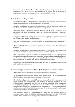 47
En conclusion, la coordinatrice Mme Arditi souligne l’importance d’organiser des réunions de
coordination GT1-GT2 et GT3-GT2. Elle propose que de regarder plus en détail avec les
rapporteurs et les experts comment avancer sur ces commandes de travaux.
3. Suite des travaux du groupe GT2
La coordonnatrice Mme Arditi propose que certains porteurs de scénarios soient auditionnés,
plutôt ceux qui ont produit des scénarios complets et contrastés.
M. Perbos considère que ces auditions sont indispensables et qu’un lien pourrait être fait avec
l’évaluation des scénarios sur la base des critères retenus par GT2.
Monsieur le député D. Baupin cite Négawatt, Négatep, UFE, ADEME… On a envie de les
questionner et de sortir des préjugés. Essayer de s’enrichir pour comprendre l’origine des
contrastes.
Le rapporteur M. Durdilly craint que le processus ne soit trop long et suggère de se faire aider
par les experts pour poser de bonnes questions.
Mme Jean suggère d’entendre les porteurs de scénarios sans attendre la fin de l’analyse par les
experts.
M. G. Bouchard (MEDEF) considère que l’analyse des scénarios devrait être ciblée sur les
contrastes.
M. Paquin demande que ces auditions aident à connaître les conséquences des trajectoires sur
nos secteurs d’activité respectifs, ou au moins de nous permettre de faire ce travail.
M. P. Criqui précise, s’agissant des critères, qu’à partir des « templates » les experts pourront
construire un bilan énergétique simplifié pour chaque scénario, mais qu’il y aura des « trous »
sur d’autres paramètres, par exemple sur les prix. Une étape suivante serait d’utiliser des
modèles simplifiés, par exemple pour avoir les montants d’investissements.
En conclusion, la coordinatrice Mme Arditi propose de revenir sur le sujet à la fin de la séance
après la présentation des experts.
4. Présentation par les experts sur le thème : Quelles trajectoires ? (scénarios existants)
M. Colombier utilise le Powerpoint joint en annexe pour faire sa présentation.
M. le secrétaire général du débat Thierry Wahl indique que le CNDTE de l’après-midi
bénéficiera d’une version légèrement actualisée de ce Powerpoint.
M. Colombier indique qu’il a analysé 25 scénarios et s’est efforcé de les regrouper selon de
grands invariants qui correspondent à des directions de politique énergétique. Il s’agit
d’identifier quels grands choix sont faits puis de revenir vers chaque scénario du groupe
considéré pour apporter plus de détails. On obtient des familles de solutions sur lesquelles on
peut appliquer l’analyse de la dizaine de critères retenus par GT2. Les questionnements par
familles portent sur la faisabilité, l’attractivité/rejet de certaines options, les performances
économiques, sociales et environnementales.
Pour poursuivre l’analyse, M. Colombier pense qu’il aurait fallu bâtir un nouvel exercice de
scénarios visant à tester les différents arbitrages possibles dans un cadre d’élaboration
commun, dans l’esprit de ce que faisait jadis l’ex-commissariat général au plan.
 