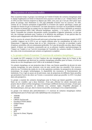 3
I. Trajectoires et scénarios étudiés
Dans un premier temps, le groupe s’est interrogé sur l’intérêt d’étudier des scénarios énergétiques dont
le champ d’application est limité à l’électricité (trois exercices sont dans ce cas : Global Chance, RTE
et UFE) où dont l’horizon temporel ne dépasse pas 2030, voire ceux qui n’ont pas 2025 parmi leurs
points de passage, mais finalement il a été jugé préférable d’inclure tous les exercices. En effet,
certains de ces scénarios permettent d’approfondir et d’éclairer des aspects spécifiques comme par
exemple les réseaux de gaz et d’électricité. Une autre discussion s’est tenue sur la possibilité d’étudier
des scénarios ne prenant pas en compte tous les objectifs officiels de la France, législatifs ou annoncés
par le Gouvernement (GES, EnR, efficacité énergétique, nucléaire…). Là encore, le GT a préféré
retenir l’ensemble des scénarios documentés comme susceptibles d’apporter néanmoins, en tant que
tels, des éclairages pertinents pour l’analyse et la définition des politiques. Il sera précisé dans les
analyses quels engagements sont effectivement tenus selon les scénarios.
Seul un exercice de scénario (Encilowcarb) prévoyant un bouclage macroéconomique complet, le GT2
a préféré s’appuyer sur le GT4 et sur ses experts référents pour les considérations de coûts et de
financement. L’approche retenue étant de ce fait « bottom-up », c’est-à-dire en procédant à partir
d’analyses sectorielles, elle est certainement perfectible. Il n’a pas été possible non plus, dans le temps
imparti, d’obtenir une évaluation consensuelle par un ou plusieurs modèles macroéconomiques de
l’impact sur l’emploi et sur l’activité économique de l’ensemble des scénarios étudiés. L’évaluation
des coûts et des investissements par scénario est également à compléter.
a. Le groupe a choisi d’examiner 11 exercices de scénarios énergétiques
Le mandat du GT2 comporte à la fois l’analyse des mix énergétiques futurs de la France et des
scénarios énergétiques qui décrivent les systèmes énergétiques possibles pour la France, à la fois en
termes de ces mix énergétiques et de l’offre et de la demande d’énergie.
Un scénario énergétique est une projection dans le futur, une histoire quantifiée du devenir de notre
système énergétique, de notre économie voire de notre société dans son ensemble. Cela recouvre,
selon les cas, l’évolution des modes de vie et des aspirations sociétales, les perspectives de croissance
économique, les progrès technologiques, la disponibilité des ressources, le fonctionnement des
institutions. Il ne s’agit en aucun cas de prévisions, mais de projections de différents futurs possibles
qui permettent d’ouvrir des choix sur l’avenir, à coconstruire autant que possible. Le GT2 s’est placé
dans cette perspective.
Le groupe a examiné des scénarios énergétiques pour la France qui étaient quantifiés, c’est-à-dire
basés sur un « modèle » qui a deux fonctions : d’une part, effectuer les calculs nécessaires pour
projeter dans le détail un bilan énergétique et économique à différents horizons de temps ; d’autre part,
assurer que cette projection est cohérente avec certaines règles d’équilibre physiques et
thermodynamiques, ainsi que, dans la mesure du possible, économiques et/ou comportementales.
Le groupe s’est intéressé plus particulièrement à 11 exercices de scénarios énergétiques réalisés
spécifiquement pour la France (par ordre alphabétique des concepteurs) :
ADEME
ANCRE
CIRED, Encilowcarb
Enerdata-CITEPA-DGEC
Global Chance
GrDF
Greenpeace
Négawatt
RTE
Sauvons le climat, Négatep
UFE
 