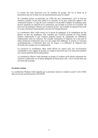 48
Il s’ensuit une riche discussion avec les membres du groupe, tant sur la forme de la
présentation que sur le fond, avec des questionnements pour les experts.
M. Colombier précise en particulier sur l’effet des prix internationaux, qu’il ne faut pas
chercher à prédire l’avenir mais plutôt à le construire. Si les prix varient par rapport à une
construction donnée, il s’agit de savoir comment il est possible d’adapter les politiques pour
pouvoir maintenir les objectifs de la construction, par exemple en jouant sur la fiscalité. On
peut avoir des politiques robustes aux évolutions de prix : par exemple un logement bien isolé
ne va pas consommer beaucoup plus si les prix de l’énergie baissent.
La coordinatrice Mme Arditi insiste sur le besoin de pédagogie et de complément par des
phrases en plus des graphiques. Elle considère que l’exercice présenté est d’une grande
richesse intellectuelle et que l’analyse proposée permet de comprendre les différences
fondamentales entre les scénarios. Par exemple Greenpeace et Négawatt ont à peu près la
même production d’électricité mais avec des usages bien différents, le premier en recourant
systématiquement à l’électricité dans tous les usages, à la différence de Négawatt plus
diversifié, par exemple avec la méthanisation.
En conclusion la coordinatrice Mme Arditi félicite les experts pour leur investissement
considérable et leur suggère de prendre en compte la discussion qui s’est tenue pour produire
une version améliorée de leur présentation.
La coordinatrice Maryse Arditi demande au groupe s'il souhaite qu'on décide maintenant des
scénarios à auditionner ou s'il donne délégation au bureau pour cela ; c'est le second choix qui
est retenu par le groupe
Prochaine réunion
La coordinatrice Madame Arditi rappelle que la prochaine réunion se tiendra le jeudi 4 avril à 9h30,
dans un lieu qui sera précisé par le SG-DNTE.
 
