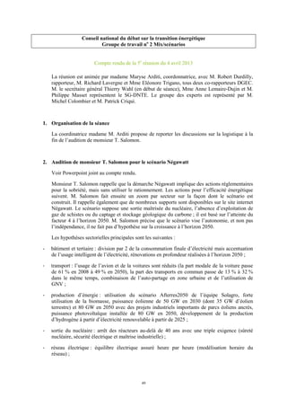 49
Conseil national du débat sur la transition énergétique
Groupe de travail no
2 Mix/scénarios
Compte rendu de la 5e
réunion du 4 avril 2013
La réunion est animée par madame Maryse Arditi, coordonnatrice, avec M. Robert Durdilly,
rapporteur, M. Richard Lavergne et Mme Eléonore Trigano, tous deux co-rapporteurs DGEC.
M. le secrétaire général Thierry Wahl (en début de séance), Mme Anne Lemaire-Dujin et M.
Philippe Masset représentent le SG-DNTE. Le groupe des experts est représenté par M.
Michel Colombier et M. Patrick Criqui.
1. Organisation de la séance
La coordinatrice madame M. Arditi propose de reporter les discussions sur la logistique à la
fin de l’audition de monsieur T. Salomon.
2. Audition de monsieur T. Salomon pour le scénario Négawatt
Voir Powerpoint joint au compte rendu.
Monsieur T. Salomon rappelle que la démarche Négawatt implique des actions réglementaires
pour la sobriété, mais sans utiliser le rationnement. Les actions pour l’efficacité énergétique
suivent. M. Salomon fait ensuite un zoom par secteur sur la façon dont le scénario est
construit. Il rappelle également que de nombreux supports sont disponibles sur le site internet
Négawatt. Le scénario suppose une sortie maîtrisée du nucléaire, l’absence d’exploitation de
gaz de schistes ou du captage et stockage géologique du carbone ; il est basé sur l’atteinte du
facteur 4 à l’horizon 2050. M. Salomon précise que le scénario vise l’autonomie, et non pas
l’indépendance, il ne fait pas d’hypothèse sur la croissance à l’horizon 2050.
Les hypothèses sectorielles principales sont les suivantes :
- bâtiment et tertiaire : division par 2 de la consommation finale d’électricité mais accentuation
de l’usage intelligent de l’électricité, rénovations en profondeur réalisées à l’horizon 2050 ;
- transport : l’usage de l’avion et de la voitures sont réduits (la part modale de la voiture passe
de 61 % en 2008 à 49 % en 2050), la part des transports en commun passe de 13 % à 32 %
dans le même temps, combinaison de l’auto-partage en zone urbaine et de l’utilisation de
GNV ;
- production d’énergie : utilisation du scénario Afterres2050 de l’équipe Solagro, forte
utilisation de la biomasse, puissance éolienne de 50 GW en 2030 (dont 35 GW d’éolien
terrestre) et 80 GW en 2050 avec des projets industriels importants de parcs éoliens ancrés,
puissance photovoltaïque installée de 80 GW en 2050, développement de la production
d’hydrogène à partir d’électricité renouvelable à partir de 2025 ;
- sortie du nucléaire : arrêt des réacteurs au-delà de 40 ans avec une triple exigence (sûreté
nucléaire, sécurité électrique et maîtrise industrielle) ;
- réseau électrique : équilibre électrique assuré heure par heure (modélisation horaire du
réseau) ;
 