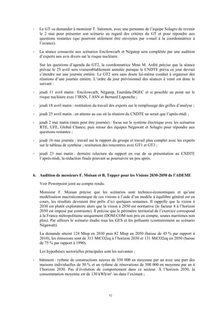 52
- Le GT va demander à monsieur T. Salomon, avec une personne de l’équipe Solagro de revenir
le 2 mai pour présenter son scénario au regard des critères du GT et pour répondre aux
questions restantes (qui pourront utilement être envoyées par e-mail à la coordonnatrice à
l’avance).
- La séance consacrée aux scénarios Encilowcarb et Négatep sera complétée par une audition
d’experts aux avis divers sur le risque nucléaire.
Sur les questions d’agenda du GT2, la coordonnatrice Mme M. Arditi précise que la séance
prévue le 25 avril sera vraisemblablement annulée puisque le CNDTE prévu ce jour devrait
s’étendre sur une journée entière. Le GT2 sera sans doute lui-même conduit à organiser des
réunions d’une journée entière. L’ordre du jour prévisionnel des séances à venir est donc le
suivant :
- jeudi 11 avril matin : Encilowcarb, Négatep, Enerdata-DGEC et si possible un point sur le
risque nucléaire avec l’IRSN, l’ASN et Bernard Laponche ;
- jeudi 18 avril matin : restitution du travail des experts sur le remplissage des grilles d’analyse ;
- jeudi 25 avril matin : en attente au cas où la réunion du CNDTE ne serait que l’après-midi ;
- jeudi 2 mai matin (mais peut être journée) : focus sur le système électrique avec les scénarios
RTE, UFE, Global Chance, puis retour des équipes Négawatt et Solagro pour répondre aux
questions restantes ;
- jeudi 16 mai journée : travail sur le rapport du groupe et travail plus complet avec les experts
sur le tableau de synthèse ; restitution des rencontres avec GT1 et GT3 ;
- jeudi 23 mai matin : dernière relecture du rapport en vue de sa présentation au CNDTE
l’après-midi, la rédaction finale pouvant se poursuivre un peu après.
6. Audition de messieurs F. Moisan et B. Topper pour les Visions 2030-2050 de l’ADEME
Voir Powerpoint joint au compte rendu.
Monsieur F. Moisan précise que les scénarios sont technico-économiques et qu’une
modélisation macroéconomique de ces visions à l’aide d’un modèle à équilibre général est en
cours, les résultats devraient être prêts d’ici quelques semaines. Il rappelle que la vision à
2030 est plutôt exploratoire alors que la vision à 2050 est normative (le facteur 4 à l’horizon
2050 est imposé par contrainte). Il précise que le périmètre territorial de l’exercice correspond
à la France métropolitaine uniquement (DOM-COM non pris en compte, soutes maritimes non
plus). Par ailleurs le scénario étudie tous les GES et les polluants (contrairement au scénario
Négawatt).
La demande atteint 124 Mtep en 2030 puis 82 Mtep en 2050 (baisse de 45 % par rapport à
2010), les émissions sont de 313 MtCO2eq à l’horizon 2030 et 131 MtCO2eq en 2050 (baisse
de 75 % par rapport à 1990).
Les hypothèses sectorielles principales sont les suivantes :
- bâtiment : rythme de constructions neuves de 350 000 en moyenne par an avec une part des
maisons individuelles de 50 % et un rythme de rénovations de 500 000 en moyenne par an à
l’horizon 2030. Pas d’évolution de comportement dans ce secteur. À l’horizon 2050, la
consommation moyenne est de 130 kWh/m² /an dans l’existant ;
 