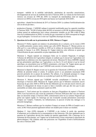 53
- transport : stabilité de la mobilité individuelle, pénétration de nouvelles motorisations,
développement de services de mobilité très fort à l’horizon 2050. Le volume de fret ferroviaire
retrouve ses niveaux de 1990 dès 2030. Le transport de marchandises total est supposé
retrouver en 2050 le niveau de 2010 après une hausse sur la période 2010-2030 ;
- agriculture : cheptel bovin diminué de 20 % à l’horizon 2030. Le rythme d’artificialisation des
sols est divisé par deux ;
- production d’énergie : l’ADEME indique le potentiel mobilisable pour les capacités installées
à l’horizon 2050 : 70 GW d’éolien (dont 40 GW en terrestre) et 60 GW de photovoltaïque. Le
rythme annuel de méthaniseurs hors culture alimentaire installés est de 500 à 600 (9 Mtep
issus de la méthanisation en 2050). La moitié du gaz consommé en 2050 correspond au biogaz
ou gaz hydrogène. Un travail est à venir sur l’équilibre électrique du réseau.
7. Questions de la salle sur la présentation de MM. Moisan et Topper
Monsieur P. Perbos signale son malaise à la présentation de ce scénario, car la vision à 2050
lui semble présentée comme moins réaliste que celle à2030. Monsieur F. Moisan précise en
effet qu’il y a une inflexion sensible en 2030 sur le rythme de rénovation du bâtiment pour
atteindre le facteur 4 en 2050. Monsieur B. Topper relativise cette inflexion et ajoute que
l’électrification du parc automobile est plus importante dès 2030.
Monsieur L. Paquin reprend ses remarques faites sur le scénario Négawatt, il souligne
l’absence de définition de l’agriculture intégrée et souhaite que le travail sur l’agriculture soit
approfondi en cohérence avec des organismes de terrain. Monsieur D. Siess (ADEME) répond
qu’une présentation spécifique sur l’agriculture a eu lieu le 14 avril dernier et qu’un travail
spécifique, en concertation avec la FNSEA notamment, a été lancé. M. Topper ajoute que cet
exercice est une boîte à outils et que l’ADEME reste ouverte à d’autres échanges.
Monsieur le député D. Baupin revient sur la question de l’électricité à 2050 et sur les chiffres
affichés de potentiel éolien et solaire. Il souhaite savoir si ces potentiels maximums ENR
peuvent permettre de se passer du nucléaire. Par ailleurs, il se demande pourquoi le virage
important vers le gaz pour véhicules ne se produit qu’à partir de 2030 et pas plus tôt.
Monsieur F. Moisan répond que l’ADEME travaille actuellement à l’analyse du mix
électrique à l’horizon 2050. Monsieur B. Topper précise que le bâtiment consomme encore
beaucoup de gaz entre 2020 et 2030 du fait des bâtiments qui ne sont pas encore rénovés, par
ailleurs le changement de réseau ne peut se faire à moindre coût que dès lors que le parc
automobile est réduit, donc seulement à partir de 2030.
Monsieur C. Taxil retient que les scénarios ne font pas d’hypothèses de rupture à l’horizon
2030, il est d’accord avec une vision de continuité à l’horizon 2030 pour aller vers une rupture
dans un deuxième temps à l’horizon 2050, contrairement selon lui au scénario Négawatt qui
prône une rupture rapide. Il s’interroge sur une éventuelle seconde présentation concernant
l’impact sur l’emploi, l’industrie, les infrastructures, le pouvoir d’achat des ménages et la
précarité énergétique.
Monsieur F. Moisan confirme que les résultats d’impact en termes de PIB et d’emploi sont à
venir, la DG Trésor pourrait également utiliser son modèle pour évaluer ces résultats.
Madame C. Jean (LPO) demande si l’ADEME a pu évaluer le poids des questions
d’urbanisme sur la réduction de la consommation et des émissions. Elle note également que la
question de l’agriculture devrait être étudiée de manière approfondie. Elle s’interroge sur le
traitement de bois-énergie, sur l’impact sur la biodiversité (vision concernant le placement du
photovoltaïque). Elle souhaite enfin des précisions sur l’hypothèse d’arrêt d’artificialisation
des sols à l’horizon 2050.
 