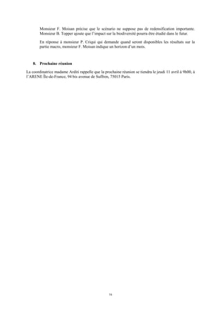 54
Monsieur F. Moisan précise que le scénario ne suppose pas de redensification importante.
Monsieur B. Topper ajoute que l’impact sur la biodiversité pourra être étudié dans le futur.
En réponse à monsieur P. Criqui qui demande quand seront disponibles les résultats sur la
partie macro, monsieur F. Moisan indique un horizon d’un mois.
8. Prochaine réunion
La coordinatrice madame Arditi rappelle que la prochaine réunion se tiendra le jeudi 11 avril à 9h00, à
l’ARENE Île-de-France, 94 bis avenue de Suffren, 75015 Paris.
 