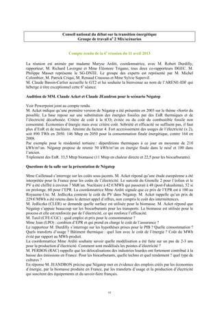55
Conseil national du débat sur la transition énergétique
Groupe de travail no
2 Mix/scénarios
Compte rendu de la 6e
réunion du 11 avril 2013
La réunion est animée par madame Maryse Arditi, coordonnatrice, avec M. Robert Durdilly,
rapporteur, M. Richard Lavergne et Mme Eléonore Trigano, tous deux co-rapporteurs DGEC. M.
Philippe Masset représente le SG-DNTE. Le groupe des experts est représenté par M. Michel
Colombier, M. Patrick Criqui, M. Renaud Crassous et Mme Sylvie Supervil.
M. Claude Bassin-Carlier accueille le GT2 et lui souhaite la bienvenue au nom de l’ARENE-IDF qui
héberge à titre exceptionnel cette 6e
séance.
Audition de MM. Claude Acket et Claude JEandron pour le scénario Négatep
Voir Powerpoint joint au compte rendu.
M. Acket indique qu’une première version de Négatep a été présentée en 2003 sur le thème «Sortir du
possible. La base repose sur une substitution des énergies fossiles par des EnR thermiques et de
l’électricité décarbonée. Critère de coût à la tCO2 évitée ou du coût du combustible fossile non
consommé. Économies d’énergie mais avec critère coût. Sobriété et efficacité ne suffisent pas, il faut
plus d’EnR et de nucléaire. Atteinte du facteur 4. Fort accroissement des usages de l’électricité (x 2),
soit 890 TWh en 2050. 146 Mtep en 2050 pour la consommation finale énergétique, contre 164 en
2008.
Par exemple pour le résidentiel tertiaire : déperditions thermiques à ce jour en moyenne de 210
kWh/m²/an. Négatep propose de retenir 50 kWh/m²/an en énergie finale dans le neuf et 100 dans
l’ancien.
Triplement des EnR. 33,5 Mtep biomasse (11 Mtep en chaleur directe et 22,5 pour les biocarburants).
Questions de la salle sur la présentation de Négatep
Mme Cailletaud s’interroge sur les coûts sous-jacents. M. Acket répond qu’une étude européenne a été
interprétée pour la France pour les coûts de l’électricité. Le surcoût du Grenelle 2 pour l’éolien et le
PV a été chiffré à environ 7 Md€/an. Nucléaire à 42 €/MWh qui passerait à 48 (post-Fukushima), 52 si
on prolonge. 60 pour l’EPR. La coordonnatrice Mme Arditi signale que ce prix de l’EPR est à 100 au
Royaume-Uni. M. Jedliczka conteste le coût du PV dans Négatep. M. Acket rappelle qu’un prix de
229 €/MWh a été retenu dans le dernier appel d’offres, non compris le coût des intermittences.
M. Jedliczka (CLER) se demande quelle surface est utilisée pour la biomasse. M. Acket répond que
Négatep s’appuie beaucoup sur les biocarburants pour les transports. La biomasse est utilisée pour le
process et elle est renforcée par de l’électricité, ce qui renforce l’efficacité.
M. Taxil (CFE-CGC) : quid emploi et prix pour le consommateur ?
Mme Jean (LPO) : combien d’EPR et qui prend en charge le coût de l’assurance ?
Le rapporteur M. Durdilly s’interroge sur les hypothèses prises pour le PIB ? Quelle consommation ?
Quels transferts d’usage ? Bâtiment thermique : quel lien avec le coût de l’énergie ? Coût du MWh
évité par rapport au MWh produit.
La coordonnatrice Mme Arditi souhaite savoir quelle modélisation a été faite sur un pas de 2-3 ans
pour la production d’électricité. Comment sont modélisés les pointes d’électricité ?
M. PERBOS (RAC) rappelle que les délocalisations des industries lourdes ont fortement contribué à la
baisse des émissions en France. Pour les biocarburants, quelle techno et quel rendement ? quel type de
cultures ?
En réponse M. JEANDRON précise que Négatep met en évidence des emplois créés par les économies
d’énergie, par la biomasse produite en France, par les transferts d’usage et la production d’électricité
qui suscitent des équipements et du savoir-faire français.
 