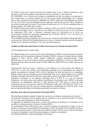 56
M. ACKET ajoute qu’il s’agit de favoriser de l’emploi local. Si on se diminue fortement le parc
nucléaire, soit on fait du charbon et cela émet du CO2, soit des EnR, et cela coûte cher.
M. JEANDRON : sur l’évolution de la pointe, la modélisation est faite en énergie et en puissance et
pour chaque année. Le scénario suppose qu’il n’y aura pas de rupture technologique sur le stockage
mais si elle se produisait le scénario est adaptable. M. ACKET ajoute qu’il faut distinguer les pointes
de l’été et de l’hiver mais dans Négatep on peut supprimer la pointe du soir entre 18h et 20h grâce à
une sorte de smart grid. Par contre il reste à gérer le premier pic de 11h-13h, par chauffage direct ou
pompe à chaleur, en l’étalant dans le temps.
M. ACKET précise que le nombre de réacteurs nucléaires s’élève à environ 58 en 2050 en prolongeant
les centrales actuelles à 50 ans, voire 60 ans, et en étalant les arrêts, de sorte qu’à la fin ce sont tous
des équivalents EPR. Pour le bâtiment, classement pour les rénovations sur le retour sur
investissement. Double flux qui permet d’approcher des 50 kWh/m². PIB de 1,7% à 1,8% par an au
départ, sources classiques, idem population.
M. JEANDRON ajoute que Négatep a été conçu avec une volonté de relocalisation industrielle grâce à
un bas prix de l’électricité. Ré-industrialisation de la France. Volonté de transferts massifs d’usage des
fossiles vers les énergies décarbonées. Voir www.sauvonsleclimat.org.
Audition de MM. Bertrand Château et Julien Vincent pour les scénarios Enerdata-DGEC
Voir Powerpoint joint au compte rendu.
M. Château indique que l’exercice qui lui a été commandé par la DGEC visait à produire des scénarios
de reporting, avec un consortium composé d’Enerdata, CITEPA, Armines et Energies Demain. Quatre
scénarios à 2030 : Pré-Gre, AME, AMS-O, AMS-O-F4. Cadrage macroéconomique. Faible
différenciation sur le prix du carbone. Scénario intermédiaire AMS-M qui se limite aux objectifs des
mesures décrétées dans le Grenelle. Jusqu’en 2020, AMS-O et AMS-O-F4 sont en phase mais pas sur
2020-2030.
Consommation finale par secteur : l’industrie est peu affectée car la seule mesure qui l’affecte est
l’ETS avec un prix peu contrasté. Pas d’hypothèse spécifique sur la relocalisation des industries
grande consommatrices d’energie (IGCE). Pour le bâtiment, fort effet du Grenelle sur le chauffage.
Reports modaux dans les transports, pas de modification forte sur les comportements car il s’agissait
d’étudier seulement l’effet du Grenelle. Pour l’agriculture, reprise des scénarios 2010 de l’INRA.
Hypothèses contraintes sur les capacités électriques dues à la PPI. Il n’y a pas de recherche
d’optimum, c’est plutôt conçu pour analyser les problèmes. En particulier pour AMS-O, la demande
d’électricité est sensiblement inférieure à l’offre nationale d’ici 2030, donc on atteint des taux
d’utilisation très bas sauf à pouvoir exporter (45 TWh pour AME, mais 100 TWh pour AMS). C’est
validé techniquement par RTE mais pas commercialement. Parallèlement, les choix des pays voisins
qui ont beaucoup développé les EnR peuvent perturber le commerce extérieur.
Questions de la salle sur la présentation d’Enerdata-DGEC
Mme Cailletaud souhaite connaître l’impact des scénarios sur la balance commerciale de la France ?
M. Jedliczka s’interroge sur les évolutions dans les transports et sur le respect du facteur 4. Il estime
qu’il n’y a pas assez de biogaz et trop de biocarburants.
Le rapporteur M. Durdilly estime qu’il y a besoin d’un scénario de référence et se demande s’il est
possible d’en obtenir un grâce à l’exercice Enerdata-DGEC.
La coordonnatrice Mme Arditi observe que ce sont des scénarios qui prennent en compte ce qui est
décidé et s’interroge sur la possibilité de les prolonger à 2050. On constate qu’il est difficile de faire à
la fois beaucoup de nucléaire et beaucoup d’économies d’énergie. Peut-on avoir la liste des politiques
et mesures et considère-t-on qu’elles sont prolongées ou limitées sur la période ?
M. Bouchard (MEDEF) : quid du biométhane et du biogaz ?
 
