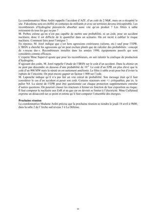 60
La coordonnatrice Mme Arditi rappelle l’accident d’AZF, d’un coût de 2 Md€, mais on a récupéré le
site. Fukushima sera en chiffré en centaines de milliards et avec un territoire devenu irrécupérable. Les
recombineurs d’hydrogène peuvent-ils absorber aussi vite qu’on produit ? Les filtres à sable
retiennent-ils tous les gaz ou pas ?
M. Perbos estime qu’on n’est pas capable de mettre une probabilité, ni un coût, pour un accident
nucléaire, donc il est difficile de le quantifier dans un scénario. On est incité à oublier le risque
nucléaire. Comment faire pour l’intégrer ?
En réponse, M. Jorel indique que c’est hors agressions extérieures (séisme, etc.) sauf pour l’EPR.
L’IRSN a cherché les agressions qu’on peut exclure plutôt que de calculer des probabilités : concept
de « noyau dur ». Recombineurs installés dans les années 1990, équipements passifs qui sont
considérés comme efficaces.
L’experte Mme Supervil ajoute que pour les recombineurs, on sait ralentir la cinétique de production
d’hydrogène.
S’agissant des coûts, M. Jorel rappelle l’étude de l’IRSN sur le coût d’un accident. Dans la chimie on
ne peut pas descendre en dessous d’une probabilité de 10-4.
Le coût d’un EPR est plus élevé que le
coût d’un 900 MW mais la sûreté en est nettement améliorée. Le filtre à sable avait pour but d’éviter la
rupture de l’enceinte. On peut encore gagner un facteur 1 000 sur l’iode.
M. Laponche indique qu’il n’a pas fait un vrai calcul de probabilité. Son message était qu’il faut
considérer le cas d’un accident et peser son coût. Certains réacteurs sont +/- critiquables, par ex. le
palier N4. La sûreté de l’EPR peut être questionnée car chaque protection supplémentaire entraîne
d’autres questions. On pourrait classer les réacteurs à fermer en fonction de leur exposition au risque.
Il faut comparer le nucléaire aux EnR et au gaz car on devrait se limiter à l’électricité. Mme Cailletaud
exprime un désaccord sur ce point et estime qu’il faut comparer l’ensemble des énergies.
Prochaine réunion
La coordonnatrice Madame Arditi précise que la prochaine réunion se tiendra le jeudi 18 avril à 9h00,
dans la salle 2 de l’Arche sud niveau 3 à La Défense.
 