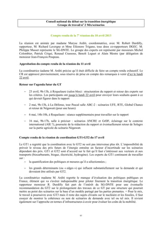 61
Conseil national du débat sur la transition énergétique
Groupe de travail no
2 Mix/scénarios
Compte rendu de la 7e
réunion du 18 avril 2013
La réunion est animée par madame Maryse Arditi, coordonnatrice, avec M. Robert Durdilly,
rapporteur, M. Richard Lavergne et Mme Eléonore Trigano, tous deux co-rapporteurs DGEC. M.
Philippe Masset représente le SG-DNTE. Le groupe des experts est représenté par messieurs Michel
Colombier, Patrick Criqui, Renaud Crassous, Benoît Leguet et Alain Mestre (par délégation de
monsieur Jean-François Poupeau.
Approbation du compte rendu de la réunion du 11 avril
La coordinatrice ùadame M. Arditi précise qu’il était difficile de faire un compte rendu exhaustif. Le
CR est approuvé provisoirement, sous réserve de prise en compte des remarques à venir d’ici le lundi
22 avril.
Retour sur l’agenda futur du GT
− 23 avril, 9h-13h, à Roquelaure (salon bleu) : structuration du rapport et retour des experts sur
les critères. Les participants ont jusqu’à lundi 22 avril pour envoyer leurs souhaits quant à ce
qui devrait figurer dans le rapport
− 2 mai, 9h-13h, à La Défense, tour Pascal salle ABC-2 : scénarios UFE, RTE, Global Chance
et retour de Négawatt (pour une heure)
− 6 mai, 14h-18h, à Roquelaure : séance supplémentaire pour travailler sur le rapport
− 16 mai, 9h-17h, salle à préciser : scénarios ANCRE et GrDF, éclairage sur le contexte
international (AIE ?), poursuite de la rédaction du rapport et éventuellement retour de Solagro
sur la partie agricole du scénario Négawatt.
Compte rendu de la réunion de coordination GT1-GT2 du 17 avril
Le GT1 a regretté que la coordination avec le GT2 ne soit pas intervenue plus tôt. L’impossibilité de
prévoir le niveau des prix futurs de l’énergie entraîne un facteur d’incertitude sur les scénarios
dépendant des prix. GT1 et GT2 sont d’accord sur le fait qu’il faut s’intéresser aux vecteurs et aux
transports (biocarburants, biogaz, électricité, hydrogène). Les experts du GT1 continuent de travailler
sur :
− la quantification des politiques et mesures qu’il a sélectionnées ;
− les grands déterminants (ou « edges ») qui influent substantiellement sur la demande et qui
devraient être utilisés par GT2.
La coordinatrice madame M. Arditi regrette le manque d’évaluation des politiques publiques en
France, élément qui va s'avérer indispensable pour piloter finement la transition énergétique. Le
rapporteur monsieur R. Durdilly fait part de l’intérêt du SG-DNTE pour une éventuelle
recommandation du GT2 sur le prolongement des travaux de ce GT par une structure qui pourrait
mettre au point des scénarios sur la base d’un modèle partagé par les parties prenantes. = Pour le mix,
le travail à poursuivre avec GT3 mais il reste des sujets clivants sur le nucléaire et les fossiles, il faut
essayer de montrer la cohérence ou non de scénarios de demande avec tel ou tel mix. Il revient
également sur l’approche en termes d’infrastructures à avoir pour évaluer les coûts de la mobilité.
 