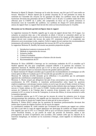 62
Monsieur le député D. Baupin s’interroge sur la suite des travaux, une fois que le GT aura rendu ses
travaux. Monsieur P. Masset répond que la journée citoyenne du 25 mai permettra un retour du
sentiment de l’ensemble des citoyens sur les questions du débat. Les synthèses issues des débats
territoriaux devraient être présentées devant le CNDTE vers le 20 juin. La synthèse totale devra être
effectuée pour le CNDTE du 2 juillet, elle comprendra un focus sur les grands consensus et
dissensions issus de l’ensemble des synthèses. Les synthèses de chaque GT seront présentées en
annexe du rapport final. Le rapport final devrait être remis au Gouvernement pour le 14 juillet.
Discussion sur les éléments qui doivent figurer dans le rapport
Le rapporteur monsieur R. Durdilly rappelle que le corps du rapport devrait faire 10-15 pages. Les
scénarios ne pourront donc pas y être présentés en détail, il devrait se concentrer plutôt sur les
trajectoires identifiées par les experts, avec les facteurs de réussite et les risques qu’elles supposent. Le
rapport devrait tenir compte des travaux des autres GT, notamment du GT1 et comprendre une
dimension socio-économique (coûts, emplois). Enfin le rapport devrait exprimer des recommandations
(notamment celle précitée sur le prolongement des travaux du GT2 sur les scénarios).
Le rapporteur Monsieur R. Durdilly fait ensuite une première proposition de plan :
1. Introduction (contexte et missions du GT)
2. Méthode et organisation des travaux
3. Scénarios étudiés
4. Critères d’évaluation
5. Caractérisation des trajectoires et facteurs clés de réussite
6. Recommandations du GT
Monsieur D. Siess (ADEME) s’interroge sur les conclusions souhaitées du GT et considère qu’il
faudrait apporter des clés pour comprendre comment réfléchir à la question des scénarios. Le
rapporteur monsieur R. Durdilly précise que le GT ne doit pas prendre parti pour une trajectoire
donnée et doit plutôt éclairer au maximum chacune des grandes options possibles.
Le député monsieur D. Baupin considère que la question des recommandations est stratégique car elle
restera après le débat et il souhaite que le GT travaille dès que possible sur cette partie.
Monsieur M. Jedliczka (CLER) demande qu’on réfléchisse à la possibilité que les participants
apportent des contributions complémentaires au rapport.
Monsieur A. Mestre (expert par délégation) fait part d’une conversation avec monsieur D. Olivier,
coordonnateur du GT6 (Emplois et transitions professionnelles) selon lequel les questions
emplois/compétences sont presque toujours traitées en aval et que très peu d’études existent en France
sur les impacts « emplois » de modèles, la plupart étant en plus réalisées dans une logique d’acteurs. Il
renvoie à l’étude réalisée en 2011 pour le CGDD : Gestion prévisionnelle des emplois et dans les
secteurs de l’industrie et de l’énergie dans le contexte d’une économie verte. Il souhaite savoir
comment le GT va croiser le niveau de l’entreprise, le niveau des filières, le niveau territorial et enfin
la transition équitable.
La coordinatrice précise que le GT n’aura pas les moyens de croiser les scénarios avec le niveau
microéconomique des entreprises, elle rappelle que les trajectoires sont globales et à l’horizon 2050.
Le GT2 doit inclure le facteur de l’emploi mais ne traite pas de la mise en œuvre.
Monsieur P. Perbos (RAC) estime que les questions de transitions professionnelles devraient être
traitées dans la partie de chapitre Facteurs clés de succès du rapport.
La coordinatrice madame M. Arditi souhaite que l’évaluation des scénarios par rapport aux critères
soit faite et que dans le corps du rapport apparaisse une demi-page de synthèse sur chaque scénario.
Elle rappelle que seul le GT2 va à l’horizon 2050 et qu’à cet horizon certaines centrales nucléaires
seront forcément fermées, ce qui justifie de traiter des priorités de fermeture, même si des
prolongements de durée d’exploitation sont accordées. Elle souhaite enfin que les objectifs de la
transition énergétique, en insistant sur les économies d’énergie, soient rappelés en introduction du
rapport.
 